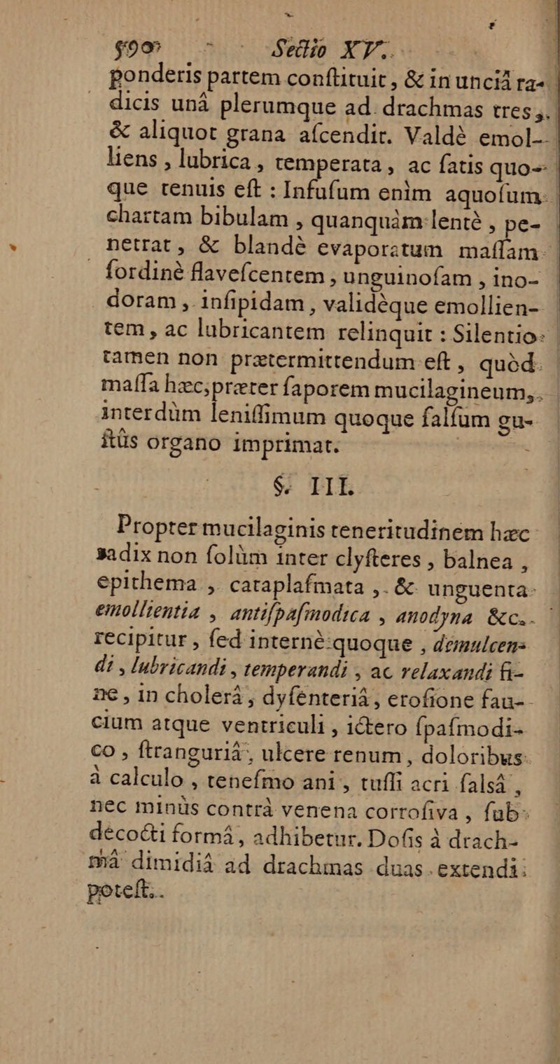 ^ god . 545 Wed XE. | ponderis partem conftituit , &amp; in uncid ra- dicis uná plerumque ad. drachmas tres. &amp; aliquot grana aícendit. Valdé emol-- | liens , lubrica , temperata , ac fatis quo-- | que tenuis eft : Infufum enim aquofum. | chartam bibulam , quanquàm:lenté , pe- netrat, &amp; blandé evaporatum ud . fordiné flavefcentem, unguinofam , ino- doram , infipidam, validéque emollien-- tem, ac lubricantem relinquit : Silentio: | tamen non prztermittendum eft , quód. ma[fa hzc;przter faporem mucilagineum,. interdüm leniffimum quoque falíum gu- itüs organo imprimart. keit $. IIL Propter mucilaginis teneritudinem hac 3adix non folàm inter clyfteres , balnea , epithema ,. cataplafmata ,. &amp; unguenta- emollientia ,. antifpafmodica , 4Anodyna &amp;c.. — recipitur ; fed interné:quoque , demulcen- di , lubricandi, temperandi , ac relaxandi f- ne , in cholerá , dyfenteriá, erofione fau-- cium atque ventriculi , ictero (paímodi- CO , ftranguriá , ulcere renum, doloribus à calculo , tenefmo ani , tuffi acri falsá , nec minis contrà venena corrofiva , füb- déco&amp;i formá , adhibetur. Dofis à drach- tá dimidià ad drachmas duas.extendi: poteft. .