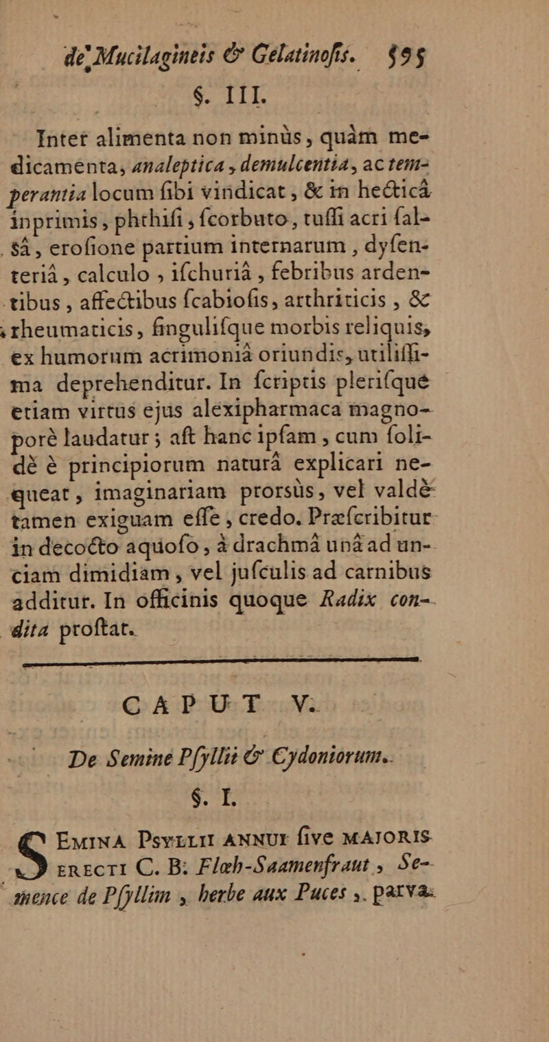 $. III. Intef alimenta non minüs, quàm me- dicameénta, analeptica , demulcentia, ac tem- perantia locum fibi vindicat , &amp; in he&amp;ticá inprimis, phthifi , fcorbuto, tuffi acri fal- . $à , erofione partium internarum , dyfen- teriá , calculo ; ifchuriá , febribus arden- tibus , affectibus fcabiofis, arthriticis , &amp; rheumaticis, fingulifque morbis reliquis, ex humorum acrimonià oriundi:, utiliffi- ma deprehenditur. In Ícripus pleri(qué etiam virtus ejus alexipharmaca magno- poré laudatur ; aft hanc ipfam , cum foli- dé é principiorum naturà explicari ne- «queat; imaginariam prorsüs, vel valdé tamen exiguam effe , credo. Prefcribitur- in decocto aquofo, à drachmá uná ad un- ciam dimidiam , vel juículis ad carnibus additur. In officinis quoque Aadix con-. dita proftat. CAPUT V. De Semine Pfyllii à Cydoniorum.. $. I. ^ EurNA Psvrrm ANNUI five MAJORIS en ec T1. C. B; Flab-Saamenfraut ,. Se-- anence de P[yllim y herbe aux Puces ,. parva.