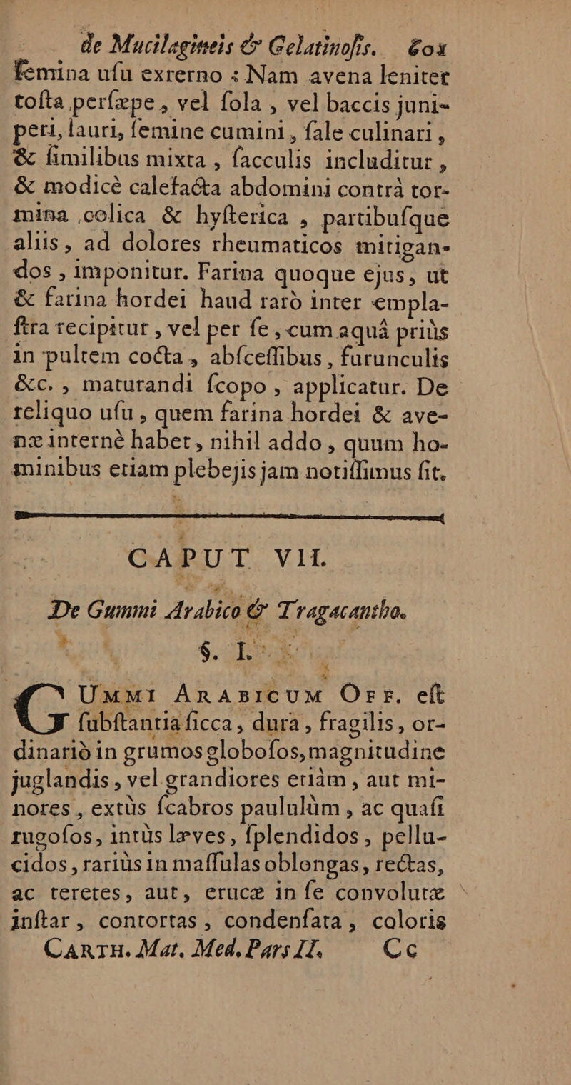 femina ufu exrerno : Nam avena lenitet tofta períxpe,, vel fola , vel baccis juni- peri lauri, femine cumini , fale culinari , &amp; fimilibus mixta , facculis includitur , &amp; modicé calefa&amp;a abdomini contrá tor- mina colica &amp; hyfterica , partibufque alis, ad dolores rheumaticos mitigan- dos , imponitur. Faripa quoque ejus, ut &amp; farina hordei haud raró inter empla- ftra recipitur , vel per fe, cum aquá priüs in pultem coca , abíceffibus , furunculis &amp;c. , maturandi fcopo ; applicatur. De - reliquo ufu , quem farina hordei &amp; ave- nz 1nterné habet, nihil addo, quum ho- minibus edam plebejis jam notitfimus fit. CAPUT VII De Gumi Arabico &amp; Tragacantho. ts $. I: nu P ni í ?, UMMrI ÁnAsICUM Orr. eft fubftantia ficca ; dura, fragilis, or- dinarió in grumos globofos, magnitudine juglandis , vel grandiores ediàm , aut mi- nores , extüs fcabros paululüm , ac quafi rugofos , 1ntüs Iz ves, fplendidos , pellu- cidos , rariüs in maffulas oblongas, rectas, ac teretes, aut, eruce in fe convolute - inftar, contortas , condenfata, coloris CARTH. Mat. Med, Pars 1I. Cc