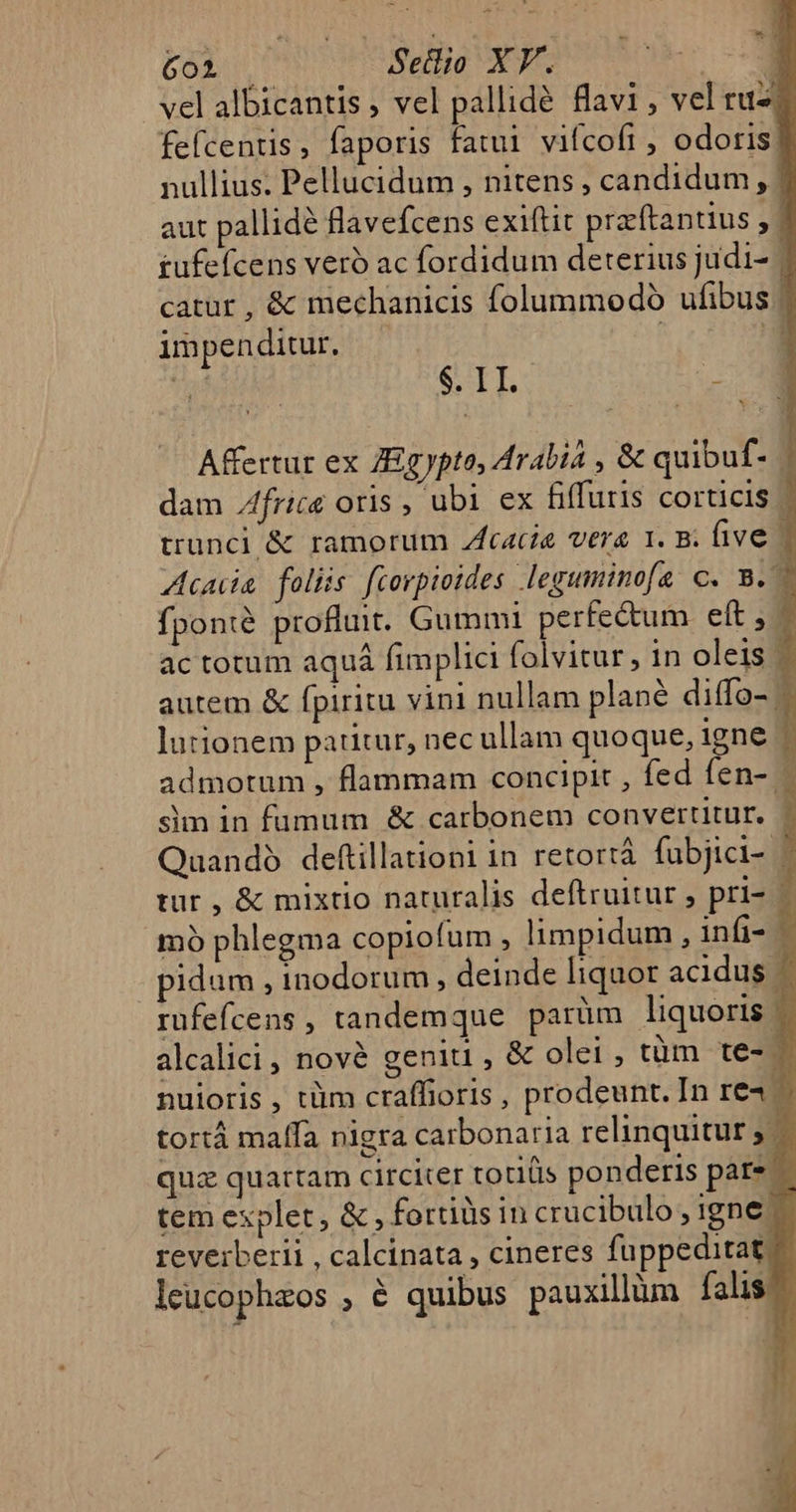 6ol | Setlio XY. vel albicantis ; vel pallidé flavi , vel ru fefcentis , faporis fatui vifcofi , odoris: nullius. Pellucidum , nitens , candidum, | aut pallidé flavefcens exiftit praftantius , £ufefcens veró ac fordidum deterius judi- | catur , &amp; mechanicis folummodoó ufibus | impenditur. | E STE. z Affertur ex ZEgypta, Arabiá , &amp; quibuf. dam Zfrice oris , ubi ex fiffutis corticis trunci &amp; ramorum Zfcacíe vere 1. B. ive - Acuia foliis fcorpioides leguminofa C. B. | fponté profluit. Gummi perfectum eft , ac totum aquá fimplici folvitur, 1n oleis - autem &amp; fpiritu vini nullam plané diffo- - lutionem patitur, nec ullam quoque, igne ) admotum , flammam concipit , fed fen- - sim in fumum &amp; carbonem convertitur. | Quandó deftillationi in retortá fubjici- | tur , &amp; mixtio naturalis deftruitur , pri- j mo phlegma copiofum , limpidum , infi- t pidum , inodorum, deinde liquor acidus — rüfefcens , tandemque parüm liquoris - alcalici , nové geniti , &amp; olei, tüm te- — nuioris , tüm craffioris , prodeunt. In re4. 1 tortá malfa niera carbonaria relinquitur; — quz quartam circiter totis ponderis pare — tem explet, &amp; , fortis in crucibulo, igne — reverberii , calcinata , cineres fuppeditat ^ leucophzos , é quibus pauxillüm falis