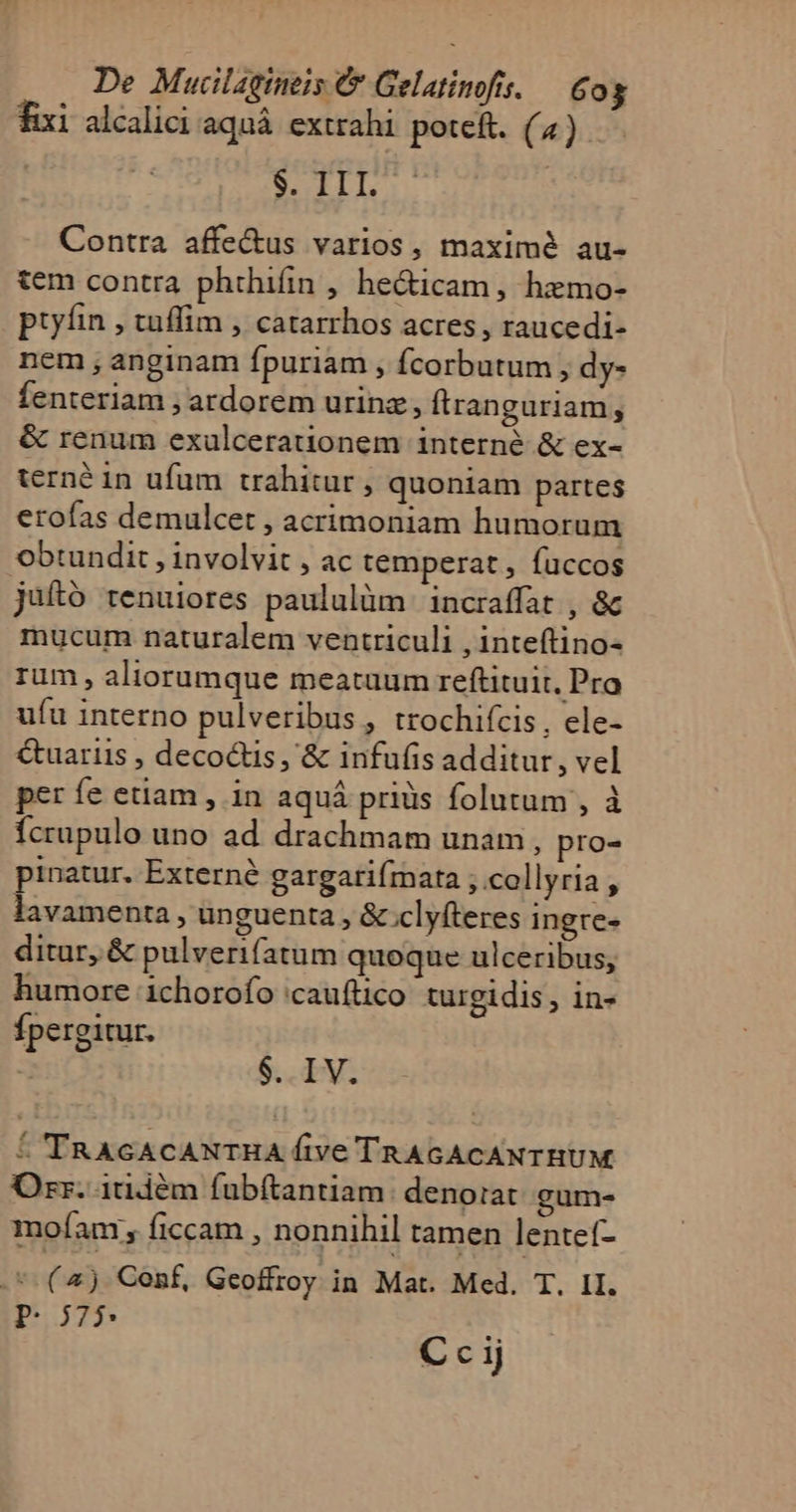 De Mucilaqgineis &amp; Gelatinofis. — Cog fixi alcalici aquá extrahi pete. (4)... SIL Contra affe&amp;us varios, maximé au- tem contra phthifin , he&amp;icam, hzmo- ptyíin , tuffim , catarrhos acres, raucedi- nem , anginam fpuriam , fcorbutum, dy- fenteriam ; ardorem urinz;, ftranguriam, &amp; renum exulcerauonem interné &amp; ex- terné in ufum trahitur, quoniam partes erofas demulcet , acrimoniam humorum obtundit , involvit , ac temperat , fuccos juftó tenuiores paululüm incraffat , &amp; mucum naturalem ventriculi , inteftino- rum , aliorumque meatuum reftituit, Pro ufu interno pulveribus, trochifcis, ele- &amp;uariis , decoctis , &amp; infufis additur, vel per fe etiam , in aquá pridàs folutum , à Ícrupulo uno ad drachmam unam, pro- pinatur. Externé gargarifmata ;.collyria, lavamenta, unguenta , &amp; clyfteres ingre- ditur, &amp; pulverifatum quoque ulceribus, humore 1chorofo 'cauftico turgidis, in- fpergitur. $. IV. ! 'TRAGACANTHA five TRAGACANTHUM Ozr. 1tidém fubftantiam: denorat gum- moíam , ficcam , nonnihil tamen lentef- .. (aj Conf, Geoffroy in Mat. Med. T. II. p: 575 T C c ij