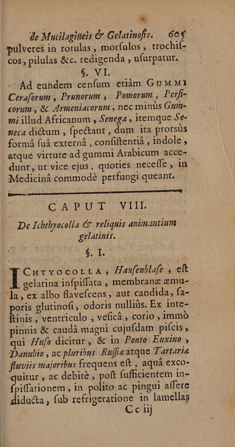 LJ de Mucilagititis &amp; Gelatinofs. — 60g spulveres in rotulas , morfulos , trochif- cos , pilulas &amp;c. redigenda , ufurpatur.. $. VI. -^ Ad euhdem ceníum etiàm Gu M MI Ceraforum , Prunorum ; Pomorum. ,. Perfi- corum , &amp;c Armeniacorum , nec minis Gt mi illud Africanum , Senega , itemque Se- neca dictum , fpe&amp;ant , dum ita prorstis formá fuá'externá , confiftentiá , indole , atque virtute ad gummi Arabicum acce- | dunt, ut vice ejus, quoties nece(fe , in - €Mediciná commode perfungi queant. - r— ! : — C'ATPOUSE ^SVITE De Ichtbyocolla C veliquis animantium gelatints. $. I. p CurvocorraA, Haufeublafe s ett gelatina infpiffata , membrane zemu-. la, ex albo flavefcens , aut candida, fa- poris glutinoft, odoris nulliàs. Ex 1nte- ftinis , ventriculo , veficà , corio , immó pinnis &amp; caudà magni cujufdam. pifcis , qui Zu? dicitur , &amp; in Ponto Euxino , Dautlio , ac pluribus. Rufe atque Tartaria fluviis majoribus frequens eft , aquà exco- quitur , ac debità , poft fufficientem in- fpiffationem , in polito ac pingui affere didu&amp;a , (ub refrigeratione in lamellag € c uij