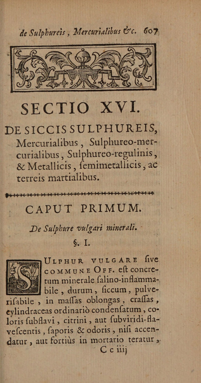 DESICCISSULPHUREIS, Mercurialibus , Sulphureo-met- curialibus , Sulphureo-regulinis, &amp; Mertallicis , femimetallicis , ac terreis martialibus.- CAPUT PRIMUM. De Sulphure vulgari minerali. - $. I. zmUrLP HUR YULGAR r five | COMMUKE Orr. eft concre- j| rum minerale falino-inflamma- S8] bile, durum, ficcum, pulve- rifabile , in maífas oblongas, craífas , eylindraceas ordinario condenfatum , co- loris fubflavi , citrini , aut fubviridi-fla- veícentis , faporis &amp; odoris , nifi accen- datur , aut fortiüs in mortario teratur s. C c iiij