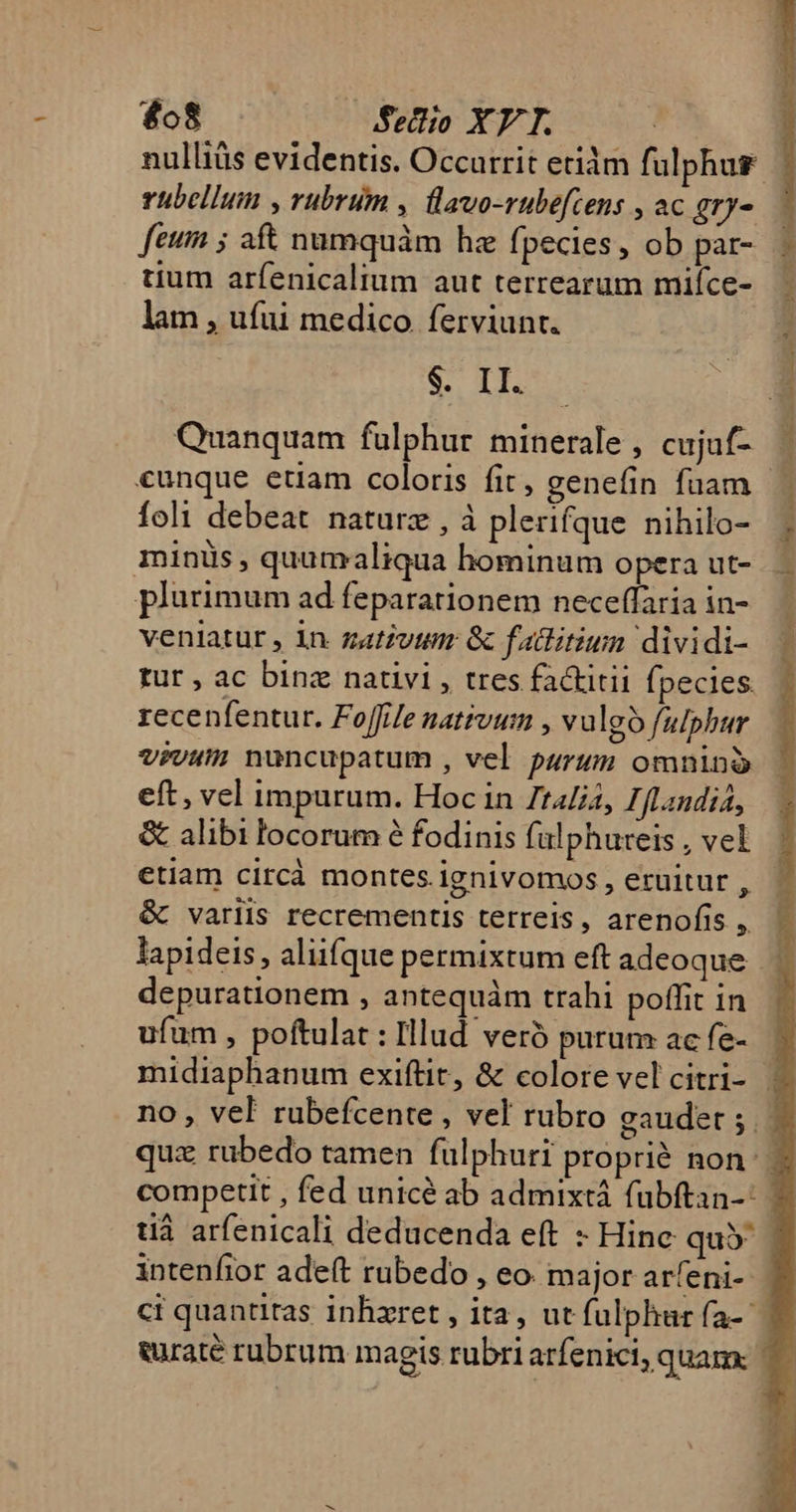 £08 Sellio XV T. rübellum , rubrum , lavo-rubefcens , ac gry- feum ; aft numquàm he fpecies, ob par- tium arfenicalium aut terrearum miíce- lam , ufui medico ferviunt. $. II. Quanquam fulphur mínerale , cujuf- foli debeat naturz , à plerifque nihilo- minüs , quamaliqua hominum opera ut- plurimum ad feparationem neceffaria in- veniatur , in zativumr Gc failitiun dividi- tur , ac binz nativi , tres factitii fpecies. recenfentur. Foffife nativum , vulgo f/alphur vivum nuncupatum , vel purum omnib eft, vel impurum. Hoc in Zt4[i4, 7. [Landia, &amp; alibi locorum é fodinis falphureis , vel etiam circà montes ignivomos, eruitur , &amp; variis recrementis terreis, arenofís , depurationem , antequàm trahi poffit in ufum , poftulat : Illud veró purum: ac fe-