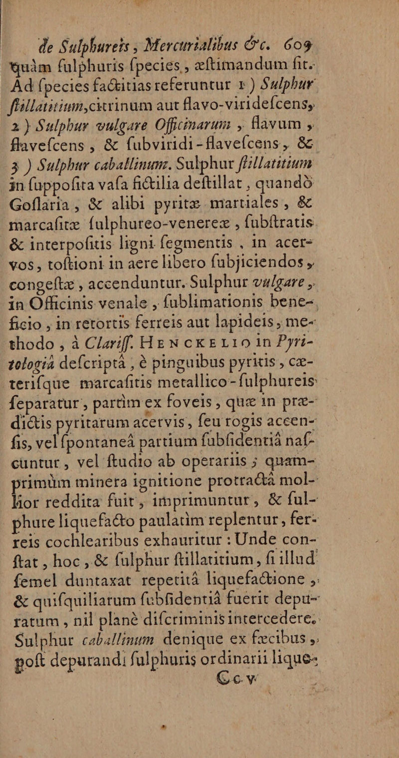 *uàm fulphuris fpecies , zftimandum fit. Ad fpecies fa&amp;itias referuntur 1 ) Sulphur flillatitium,cktrinum aut flavo-viridefcens, 2) Sulphur vulgare Offcinarum , lavum , flavefcens , &amp; fubviridi-flavefcens, &amp; 3 ) Sulphur caballinumz. Sulphur ffillatitium in fappofita vafa fictilia deftillat , quando Goflaria, &amp; alibi pyritz maruales , &amp; marcafite. falphureo-venerez , fubftratis | &amp; interpofitis ligni fegmentis , 1n acer- vos , toftioni in aere libero fubjiciendos congeftz , accenduntur. Sulphur va/gare ,. in Officinis venale , fublimationis bene-. ficio , in retortis ferreis aut lapideis, me- thodo , à Clzrif. HEN ck E110 in Pyri- zologia defcriptà , € pinguibus pyrktis , cz- tenfque marcafitis metallico- fulphureis feparatur , partim ex foveis, que in pre- di&amp;is pyritarum acetvis, feu rogis aceen- fis, vel pontaneá partium fubfidentiá naf- cuntur , vel ftudio ab operariis ; quam- primüm minera ignitione protradtà mol- lior reddita fuit, imprimuntur, &amp; ful- phure liquefa&amp;to paulatim replentur, fer- reis cochlearibus exhauritur : Unde con- ftat, hoc, &amp; fülphur ftillatitium, fi illud: femel duntaxat repetitá liquefa&amp;ione ,: &amp; quifquiliarum fubfidenuá fuerit depu- ratum , nil planà difcriminis intercedere. Sulphur caballimum. denique ex £ecibus ,. poft depurandi f ulphuris m lique-