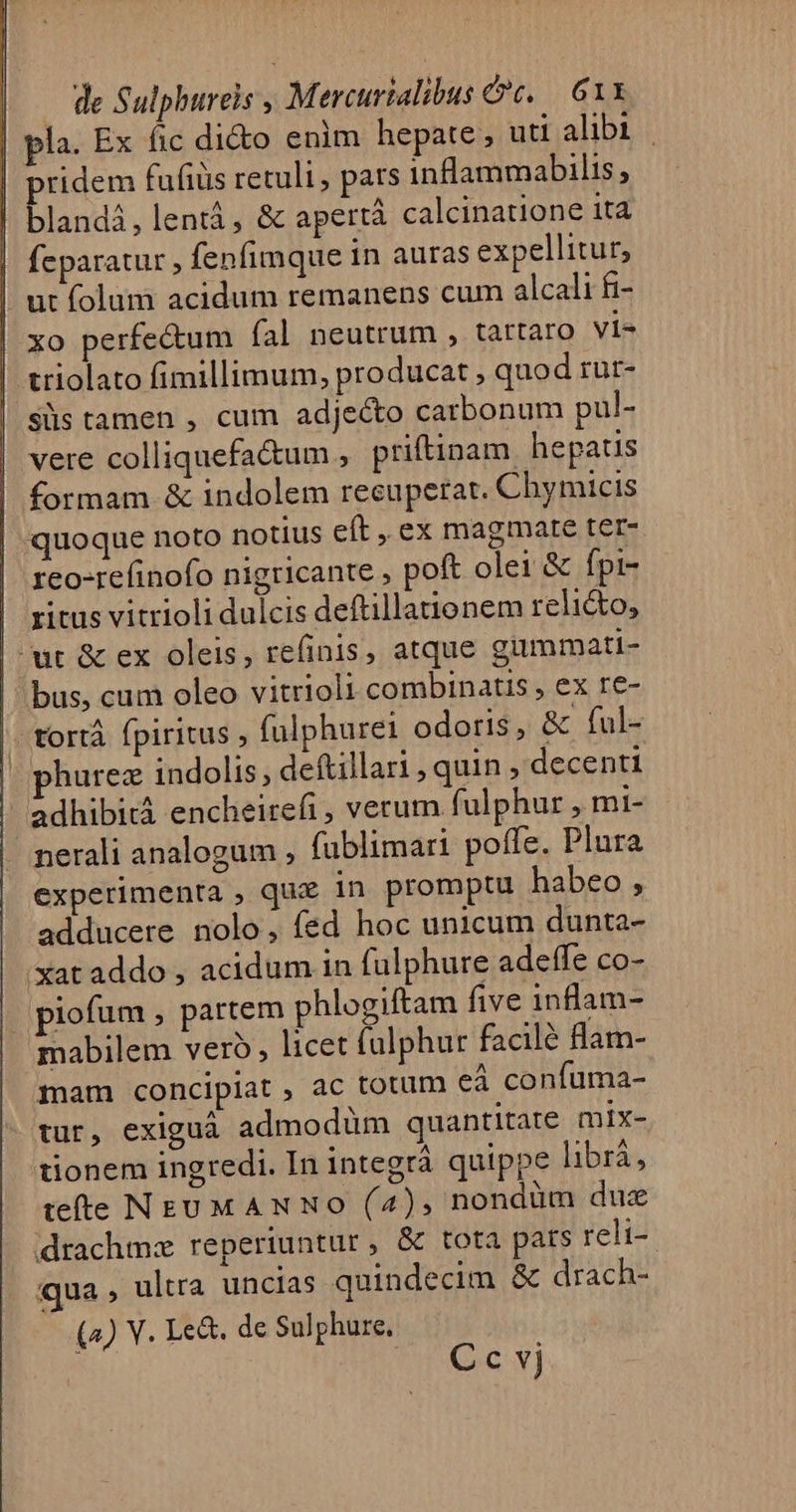 la. Ex fic di&amp;o enim hepate, uti alibi | ridem fufiüs retuli, pars inflammabilis, blandi, lentá, &amp; apertà calcinatione it4 feparatur fenfimque in auras expellitur, ut folum acidum remanens cum alcali fi- xo perfectum fal neutrum , tartaro vi- triolato fimillimum, producat , quod rur- sls tamen , cum adjecto catbonum pul- vere colliquefa&amp;um , priftinam hepatis formam &amp; indolem recuperat. Chymicis quoque noto notius eft , ex magmate ter- reo-refinofo nigricante ; poft olei &amp; fpi- ritus vitrioli dulcis deftillauonem relicto, | ut &amp; ex oleis, refinis, atque gummati- | bus, cum oleo vitrioli combinatis , ex re- | fortà fpiritus , fulphurei odoris, &amp; ful- | phurez indolis, deftillari , quin decenti adhibitá encheirefi, verum. fulphur , mi- | nerali analogum , fublimari poffe. Plura experimenta , quz in promptu habeo , adducere nolo, fed hoc unicum dunta- xat addo ; acidum in fulphure adetffe co- piofum , partem phlogiftam five inlam- mabilem vero, licet falphur facilé flam- mam concipiat , ac totum eà confuma- tur, exigua admodüm quantitate mix- tionem ingredi. In integrà quippe librá, tete NEUMANNO (4), nondüm duz drachmz reperiuntur, &amp; tota pats reli-- qua , ultra uncias quindecim &amp; drach- (4) V. Le&amp;. de Sulphure, | Cc vj