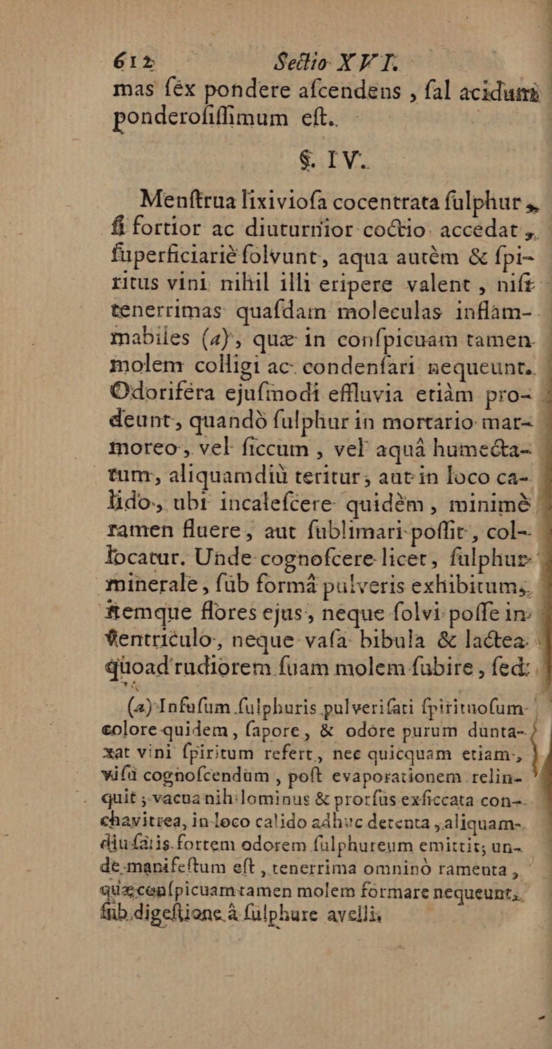 L E 12 Setlio- XV T. mas fex pondere afcendens , fal acidum ponderofiffimum eft.. | | S. IV. Menftrua lixiviofa cocentrata fulphur ,, fi fortior ac diuturrior coctio- accedat ,. fuperficiarié folvunt, aqua autém &amp; fpi- ritus vini nilul illi eripere valent , nift - tenerrimas: quafdam: moleculas inflam-- mabiles (4); qua in confpicuam tamen. molem colligi ac: condenfari gequeunt.. Odoriféra ejufmodi effluvia etiàm pro- . deunt, quandó fulphur in mortario: mar- moreo , vel ficcum , vel aquá hume&amp;a- | tunr, aliquamdiü teritur; aat in loco ca-. lido, ubr incalefcere- quidóm , minime ramen fluere, aut fablimari poffit, col-- locatur. Unde cognofcere licet, fülphur | minerale , füb formá pulveris exhibitum, emque flores ejus, neque folvi poffe in: | ventriculo, neque vafa: bibula &amp; lactea: | quoad rudiorem fuam molem fubire , fed: (2) Infufum fulphuris pulverifati fpirituofum- |— €olore quidem, fapore, &amp; odore purum dunta- j xat vini fpiritum refert, nee quicquam etiam, | vifd cognofcendüm , poft evaporationem relin- . quit ;-vacuanih:lominus &amp; prorfus exficcata con-. €havitiea, in leco calido adhvc detenta ,aliquam-. diufatis.fortem odorem fuülphureum emittit; un- de.manifeftum eft , tenerrima omninó rameuta ^n tacos Mus molem formare nequeunt. ib.digeftione à (ülphure avelli.