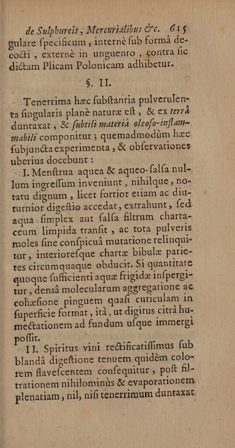 eulare fpecificum ; interné fub formà de- cocti, externé In unguento , contra fic dicam Plicam Polonicam adhibetur. XX Lp Tenerrima hzc fubftantia pulverulen- ta fingularis plané nature eft, &amp; ex terrá duntaxat , &amp; fabtili materia. oleofo-inflam-. mabili componitur 3 quemadmodüm hzc fubjun&amp;ta experimenta , X obíervationes uberius docebunt : - I]. Menftrua aquea &amp; aqueo-falía nul- ]jum ingreffum inveniunt , nihilque , no- tatu dignum , licet fortior etiam ac diu- turnior digeftio accedat, extrahunt , fed aqua-fimplex aut falía filtrum. charta- ceum limpida tranfit , ac tota pulveris moles fine confpicuá mutatione relinqui- tur, interiorefque chart bibule parie- tes circumquaque obducir. Si quantitate quoque fufficieni aque frigidz infpergi- tur ; densá molecularum aggregatione ac cohzfione pinguem quafi cuticulam in fuperficie format , ità , ut digitus citrà hu- me&amp;tationem ad fundum uíque immergi poffit. II. Spiritus. vini rectificatiffimus fub blandá digeftione tenuem quidém colo- rem flaveícentem. confequitur , poft fil- trationem nihilominus &amp; evaporationem. plenariam nil, nifi tenerrimum duntaxat