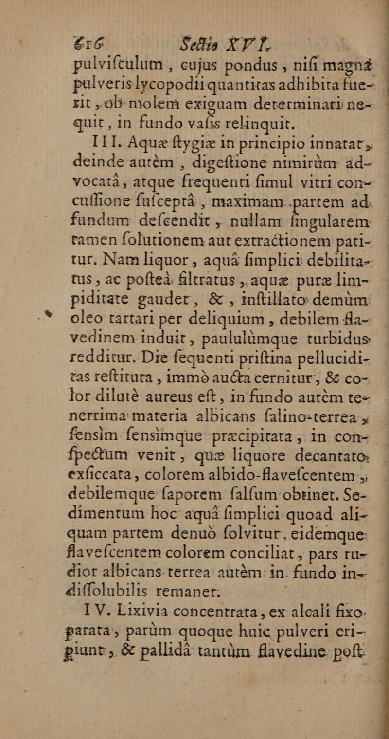 pulveris lycopodiiquantitas adhibita fue- zit , ob: molem exiguam determinati ne- quit , in fundo vafis relinquit. deinde autém , digeftione ntmirim: ad- vocatá, atque frequend fimul vitri con- cuffione fafceptá , maximam..partem ad: fundum defcendit ,. nullam ingularem tamen folutionem aut extractionem pati- tur. Nam liquor , aquá fimplici debilita- tus , ac pofteà. filtratus ,.aque purz lim- piditate gaudet, &amp; , inftillato: demum: oleo tartari per deliquium , debilem fla- vedinem induit , paululümque turbidus redditur. Die fequenti priftina pellucidi- tas reftituta , immó aucta cernitur, &amp; co- lor diluté aureus eft , in fundo autém te- nerrima materia albicans falino-terrea , fensim fensimque precipitata , in cofr- ectum venit, quz liquore decantato; exficcata , colorem albido-flavefcentem ,, debilemque faporem falfum obtinet. Se- dimentum hoc aquá fimplici quoad ali- quam partem denuó folvitur, eidemque: flavefcentem colorem conciliat , pars ru- dior albicans terrea: aütém : in. fundo in- diffolubilis remanet; I V. Lixivia concentrata , ex alcali fixo parata, parüm quoque huic pulveri eri-- piunt, &amp; pallidá tantüm flavedine- poft UM OU RGB MMSRUCYSMPPRC TERES