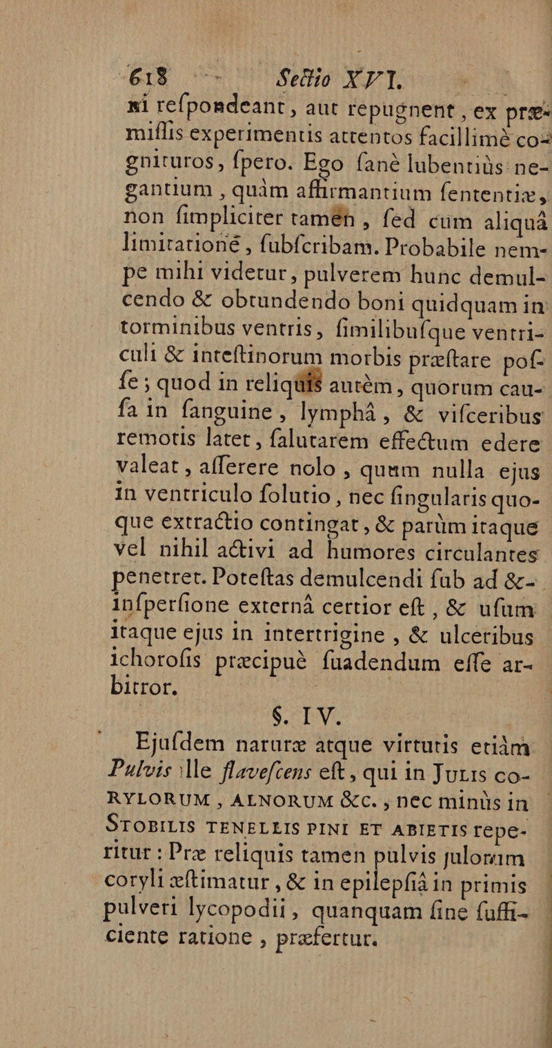 xi refpondeant , aut repugnent , ex pre. miflis experimentis attentos facillimà co gnituros , fpero. Ego fané lubentiüs: ne- gantium , quàm affirmantium fententiz, non fimpliciter tamen , fed cum aliquá Iimitarioné , fubfcribam. Probabile nem- pe mihi videtur, pulverem hunc demul- cendo &amp; obtundendo boni quidquam in: torminibus ventris, fimilibufque ventri- culi &amp; inteftinorum morbis praítare pof- fe ; quod in reliqui$ autém, quorum cau- fa in fanguine , lymphá , &amp; vifceribus remotis latet , falutarem effectum edere valeat, afferere nolo , quam nulla ejus in ventriculo folutio , nec fingularis quo- que extractio contingat, &amp; parüm itaque vel nihil a&amp;ivi ad humores circulantes penetret. Poteftas demulcendi fub ad &amp;-- Infperíione externá certior eft, &amp; uíum itaque ejus in intertrigine , &amp; ulceribus 1chorofis precipué fuadendum effe ar- bitror. | | | S. TV. Ejuídem narurz atque virtutis etiàm Pulvis Me flavefcens eft , qui in Juris co- RYLORUM , ALNORUM &amp;c. , nec miniis in STOBILIS TENELLIS PINI ET ABIETIS repe- ritur : Pre reliquis tamen pulvis julorim coryli zftimatur , &amp; in epilepfiá in primis pulveri lycopodii, quanquam (ine fuffi- ciente ratione , prefertur.