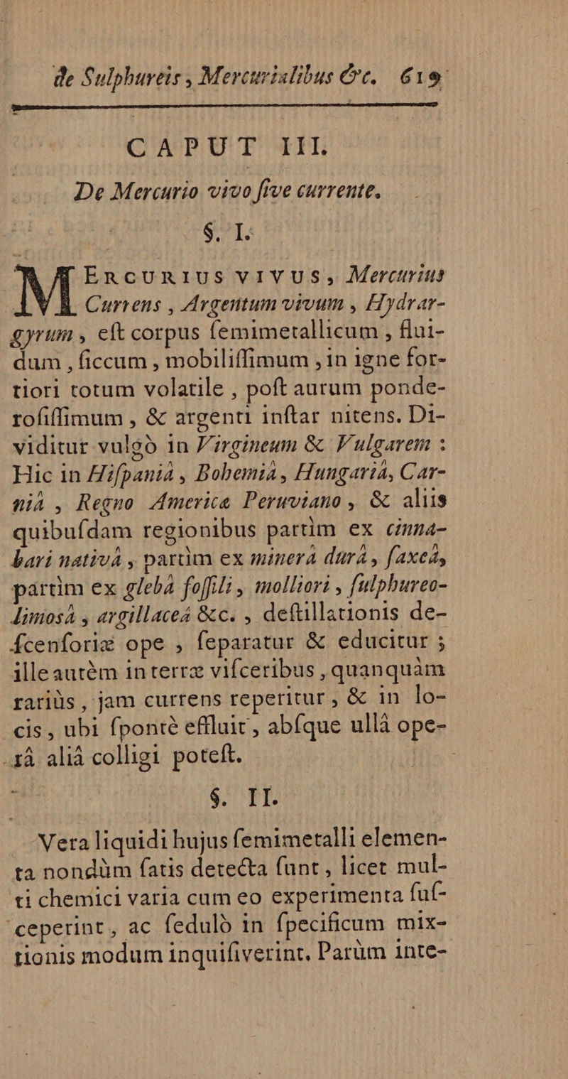 CAPUT IIL De Mercurio vivo five currente, $1: Encun1ius viVUS, Merctrits Currens , Argentum vivum , Hydrar- gyrum , eft corpus femimetallicum , flui- dum , ficcum , mobiliffimum , in igne for- tiori totum volatile , poft aurum ponde- rofiffimum , &amp; argenti inftar nitens. Di- viditur vulgó in 'irgineum &amp; F'ulgarem : Hic in Hifpania , Bobemia, Hungaria, Car- Wii , Regno America. Peruviano , &amp; aliis quibuídam regionibus partim ex cmma- bari nativá , paràm ex minera dura , (axeá, pardm ex glebá foffili , molliori , fulphureo- Jimiosá y argillaceá &amp;c. , deftillationis de- Ácenfori&amp; ope , feparatur &amp; educitur ; illeautém in terrz vifceribus , quanquàm raris , jam currens reperitur, &amp; in lo- cis , ubi fponié effluit, abfque ullá ope- .1À aliá colligi poteft. | 1 $. II. Vera liquidi hujus femimetalli elemen- ta nondüm fatis detecta funt, licet mul- ti chemici varia cum eo experimenta fut- ceperint, ac fedulb in fpecificum mix- tionis modum inquifiverint, Parüm 1nte-