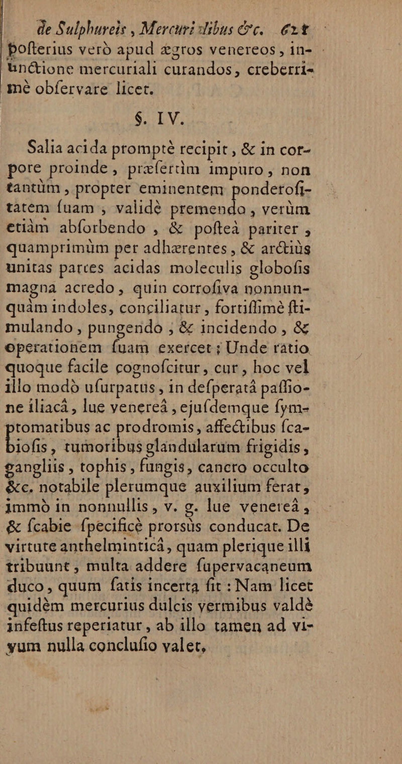 | pofterius vero apud zgros venereos, in- - uncione mercuriali curandos, creberri- mé obfervare licet. $. IV. Salia acida prompté recipit , &amp; in cor- pore proinde , preíerdm impuro , non tantüm , propter eminentem pondetofi- tatem fuam , validé CEA , verüm etiàm abforbendo , &amp; pofteà pariter , quamprimüm per adherentes , &amp; arctiüs unitas pattes acidas moleculis globofis magna acredo, quin corrofiva nonnun- quàm indoles, conciliatur , fortiffime fti- mulando , pungendo ; &amp; incidendo , &amp; operauonem íuam exercet ; Unde raátio quoque facile cognofcitur, cur , hoc vel illo modó ufurpatus , in defperatá patfio- ne iliacá, lue venereá , eju(demque fym- tomatibus ac prodromis , affectibus fca- biofi , tumoribus glandularum frigidis, gangliis , tophis , fungis, cancro occulto &amp;c. notabile plerumque auxilium ferat; immo in nonnullis, v. g. lue veneteà, &amp; (cabie fpecificé prorsüs conducat. De virtute anthelminticá, quam plerique illi tribuunt ; multa addere fupervacaneum duco, quum fatis incerta fit : Nam licet quidém mercurius dulcis vermibus valde infeftus reperiatur , ab illo tamen ad vi- yum nulla conclufio valet,