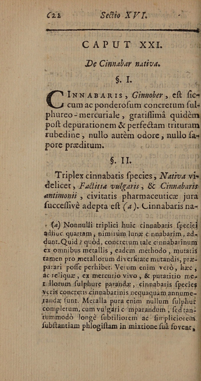 CAPUT XXL à JDe Cinnalar nativa. $. I. d 4 cO INNABAnIS, Ginober , eft fico 4 cum ac ponderofum concretum ful« phureo - mercuriale , gratiffimá quidém poft depurauonem &amp; perfectam trituram rübedine, nullo autém odore , nullo fa pore praeditum. | E S. 1I. delicet , Fadlitia vulgaris , &amp; Cinnabaris antimonii , civitatis pharmaceuucze | jura fucceffivé adepta eft (4). Cinnabaris na- adhuc. quartam , nimirum lupz c€innabarim , ad- ex omnibus metallis , eadem methodo , mutatis tamen pro metallorum diverfitate mutandis, prz- 1 completum, cam vulgári comparandum , fed tan-