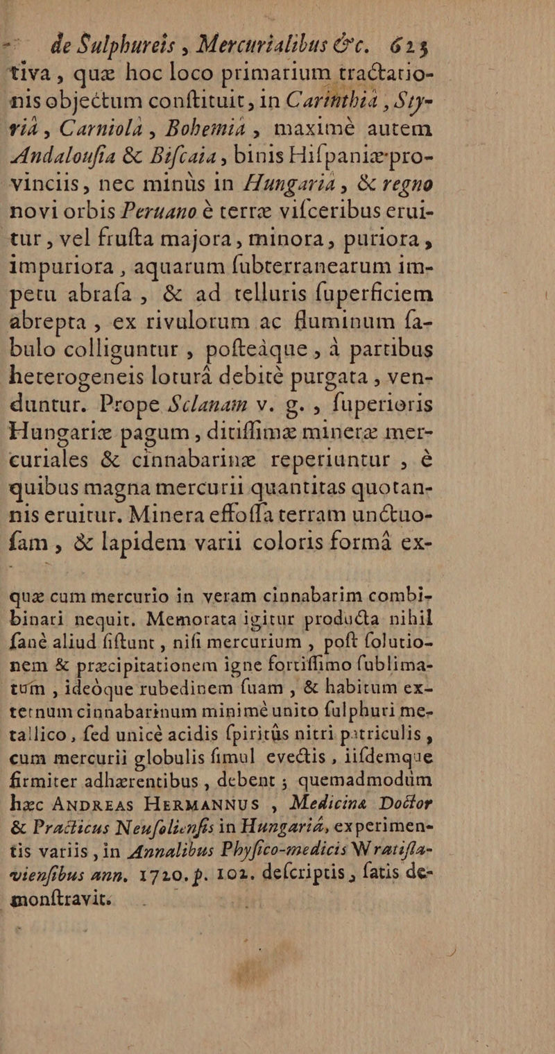 — deSulphureis , Mercurialibus c. 625 tiva, qua hoc loco primarium tractatio- nis objectum conftituit, in Car?ntbza , S1y- vi4 , Carniola , Bobemia , maximé autem Andaloufía &amp; Bifcaia , binis Hifpaniaepro- vinclis, nec minüs 1n ZZungaria , &amp; regno novi orbis Pertzano é terrz viíceribus erui- tur , vel frufta majora, minora, puriora , impuriora , aquarum fubterranearum 1m- petu abrafa , &amp; ad telluris fuperficiem abrepta , ex rivulorum ac fluminum fa- bulo colliguntur , pofteàque , à partibus heterogenets loturá debité purgata , ven- duntur. Prope Sclanam v. g. , fuperieris Hungarie pagum , ditiffima minera mer- curiales &amp; cinnabarine reperiuntur , é quibus magna mercurii quantitas quotan- nis eruitur. Minera effoffa terram un&amp;uo- fam , &amp; lapidem varii coloris formá ex- qua cum mercurio in veram cinnabarim combi- binati nequit. Memorata igitur producta nihil fané aliud fiftunt , nifi mercurium , poft folutio- nem X pracipitationem igne fortiffimo fublima- tuín , ideóque rubedinem fuam , &amp; habitum ex- ternum cinnabarinum minimé unito fulphuri me- tallico , fed unicé acidis fpiritüs nitri pitriculis, cum mercurii globulis fimul evec&amp;is , ii(demque firmiter adherentibus , debent ; quemadmodum hec ANpREAs HERMANNUS , Medicina Doctor &amp; Pradlicus Neufolienfis in Hungarió, experimen- tis variis , in Azzalióus Phyfico-aedicis Wratifla- vien[fbus ann. 1720. p. 102. deícriptis , fatis de- monítravit. r :