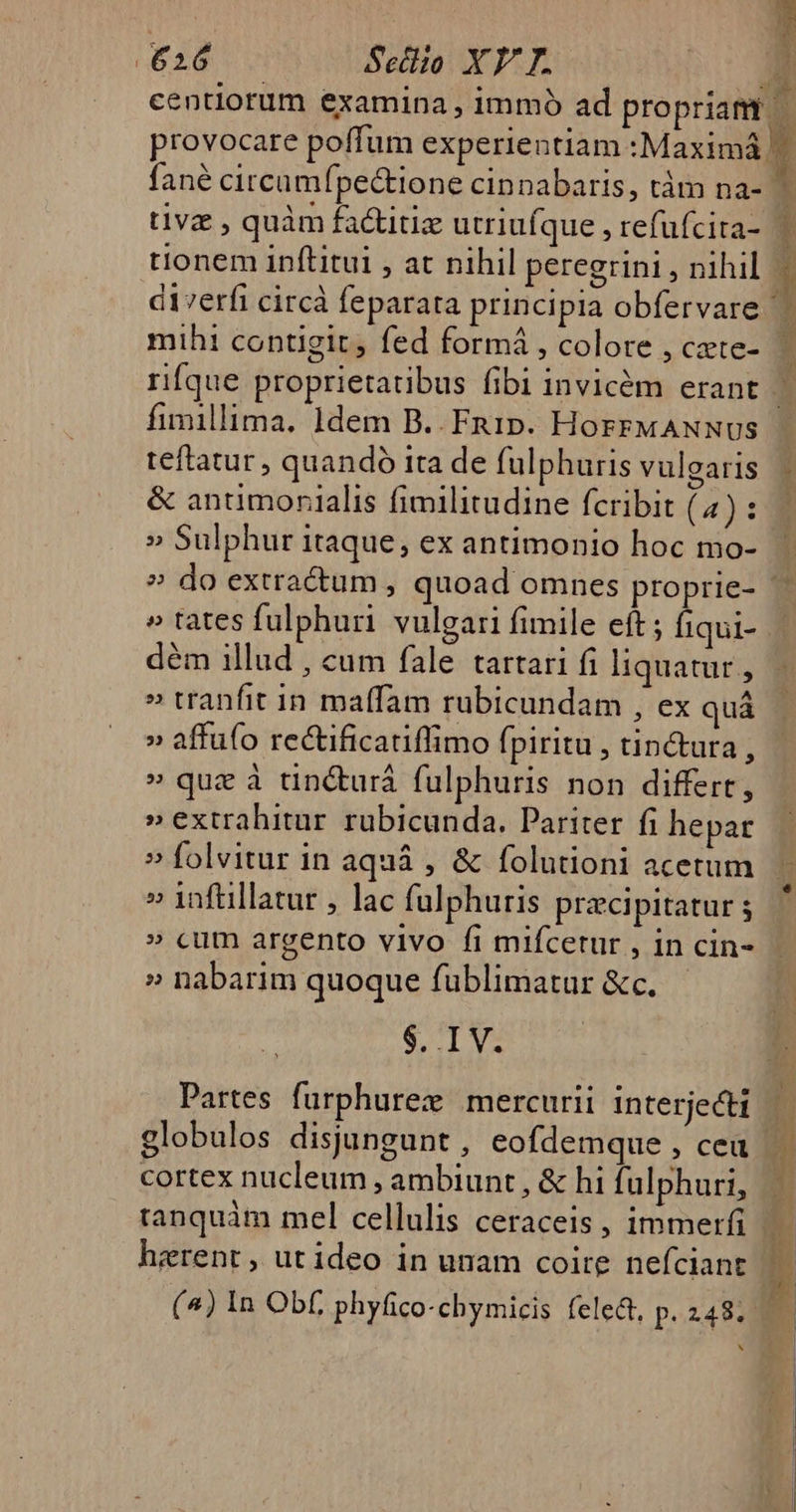 tivz , quàm factitiz utriufque , refufcita- tionem inftitui , at nihil peregrini , nihil diverfi circà feparata principia obfervare mihi contigit, fed formá , colore , cate- fimillima, 1dem B.. Fnuip. HoFFMANNUS teftatur , quandó ita de fulphuris vulgaris &amp; antimonialis fimilitudine fcribit (4) : » Sulphur itaque, ex antimonio hoc mo- » tates fulphuri vulgari fimile eft ; fiqui- dém illud , cum fale tartari fi liquatur , » tranfit in maffam ruübicundam , ex quá » affu(o re&amp;ificatiffimo fpiritu , tin&amp;ura, » que à tin&amp;urá fulphuris non differt, »extrahitur rubicunda. Pariter fi hepar » folvitur in aquà , &amp; folutioni acetum » 1inftillatur , lac fulphuris pracipitatur » cum argento vivo fi mifcetur , in cin- » nabarim quoque fublimatur &amp;c..— CAM d Partes furphurez mercurii interjecti globulos disjungunt, eofdemque , cea cortex nucleum , ambiunt , &amp; hi fulphuri, tanquàm mel cellulis ceraceis, immerfi (^) In Obf phyfico-chymicis fele&amp;t, p. 248; N ! ze b H &amp; d 3  P Jm y s * b z