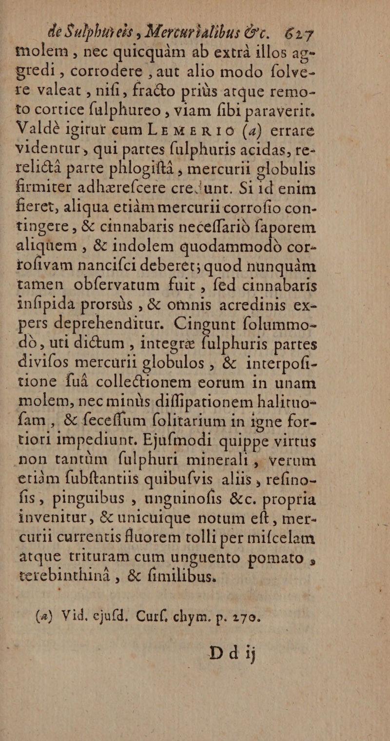 molem , nec quicquàm ab extrà illos ag- gredi , corrodere , aut alio modo folve- re valeat , nifi, fra&amp;o priüs atque remo- to cortice falphureo , viam fibi paraverit. Valdé igitur cam LE M &amp; n 16 (2) errare videntur , qui partes falphuris acidas, re- reli&amp;à parte phlogiftà , mercurii globulis firmiter adhzrefcere cre. unt. Si id enim fieret, aliqua etiàm mercurii corrofio con- tingere , &amp; cinnabaris neceffarió faporem aliquem , &amp; indolem quodammodo cor- rofivam nancifci deberet; quod nunquàm tamen obfervatum fuit , fed cinnabaris infipida prorsüs , &amp; omnis acredinis ex- pers deprehenditur. Cingunt folummo- do, uti di&amp;um , integre fulphuris partes divifos mercurii globulos , &amp; intetrpofi- tione fuá collectionem eorum in unam molem, nec minis diffipationem halituo- fam , &amp; feceffum folitarium in igne for- tlori impediunt. Ejufmodi quippe virtus non tantüm fulphuri minerali ,' verum etiàm fubftantiis quibufvis aliis , refino- fis, pinguibus , ungninofis &amp;c. propria invenitur, &amp; unicuique notum eft , mer- cutii currentis fluorem tolli per miícelam atque trituram cum unguento pomato , terebinthinà , &amp; fimilibus. (s) Vid. ejufd. Curf, chym. p. 270.