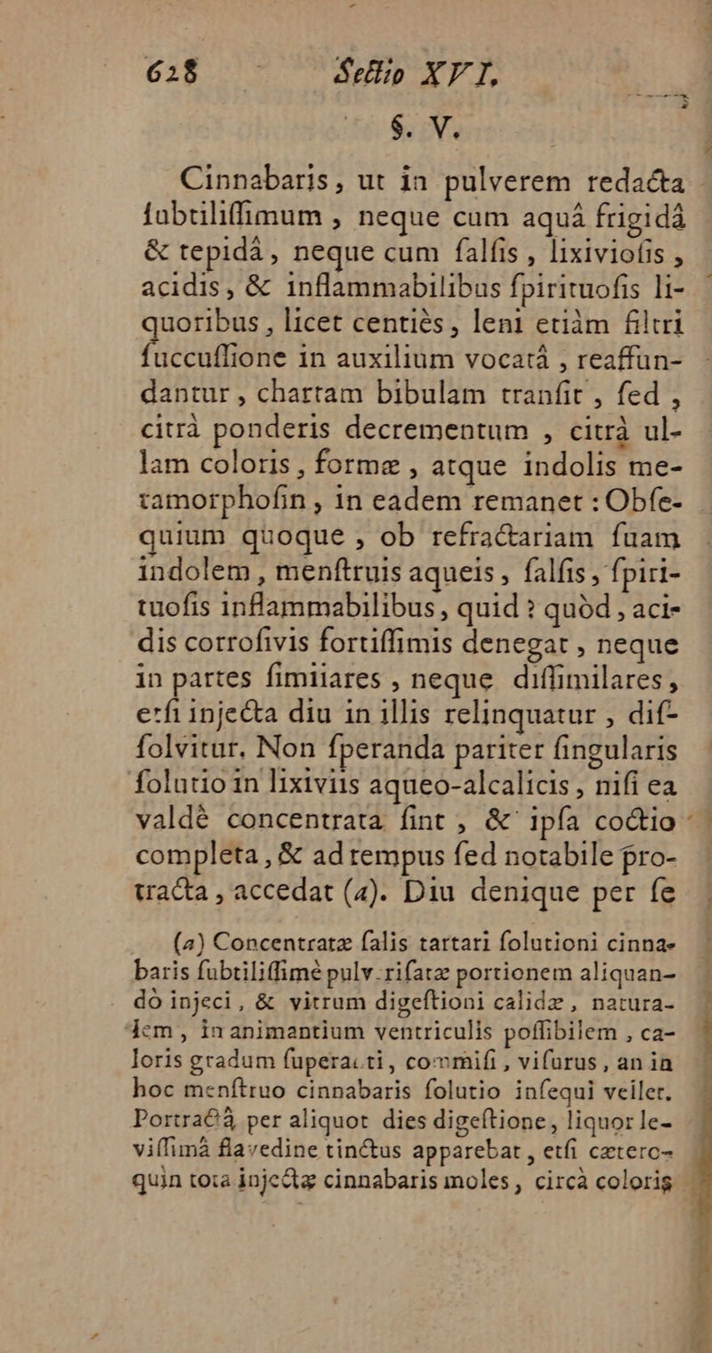 $. V. Cinnabaris, ut in pulverem redacta fubtilifimum , neque cum aquá frigidà &amp; tepidá, neque cum falfis , lixiviofis , acidis, &amp; inflammabilibus fpirituofis li- uoribus , licet centiés, leni etiàm filtri bent in auxilium vocatá , reaffun- dantur , chartam bibulam tranfit , fed , citrà ponderis decrementum , citrà ul- lam coloris , forme , atque indolis me- tamorphofin , in eadem remanet : Obfe- quium quoque , ob refra&amp;ariam fuam indolem , menftruis aqueis , falfis , fpiri- tuofis inflammabilibus, quid ? quód , aci- dis cotrofivis fortiffimis denegat , neque in partes fimiiares , neque. diffimilares , etfi injecta diu in illis relinquatur , dif- folvitur, Non fperanda pariter fingularis folatio in lixiviis aqueo-alcalicis , nifi ea completa , &amp; ad rempus fed notabile pro- tracta , accedat (4). Diu denique per fe (a) Concentratz falis tartari folutioni cinna- baris fubtiliffimé pulv.rifatz portionem aliquan- do injeci, &amp; vitrum digeftioni calidz , natura- dem , in animantium ventriculis poffibilem , ca- loris gradum fupera.ti, commifi , vifurus, an ia hoc menítruo cinnabaris folutio infequi veiler. Portra€ per aliquot dies digeítione, liquor le- viffimà flavedine tinctus apparebat , etfi cztero- CMM e d Ü sz. E 