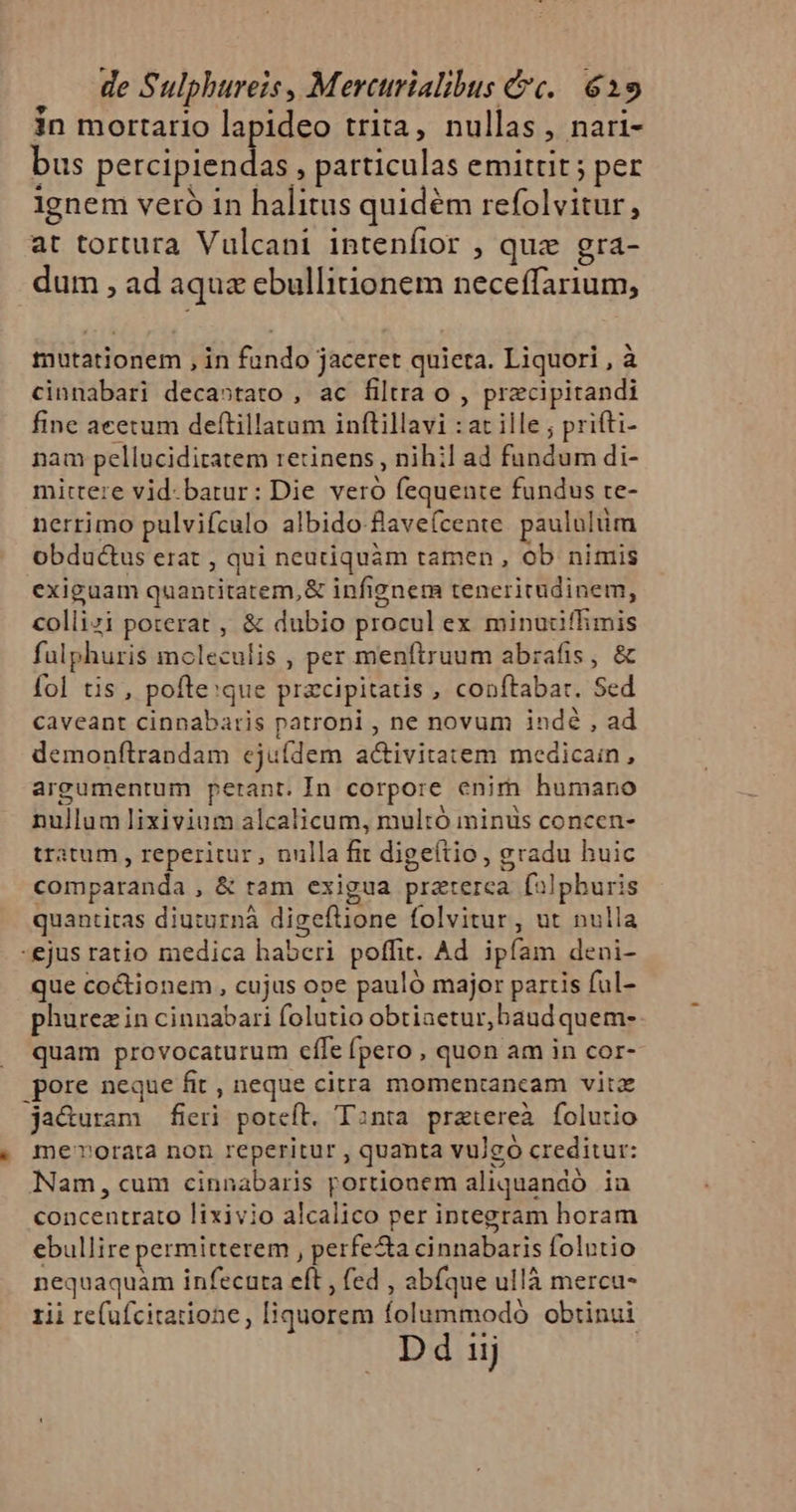 in mortario lapideo trita, nullas, nari- bus e , particulas emittit ; per ignem vero in halitus quidém refolvitur, at tortura Vulcani intenfior , quz gra- dum , ad aqua ebullitionem neceffarium, * mutationem , in fundo jaceret quieta. Liquori , à cinnabari decastato , ac filtra o , przcipitandi fine acetum deftillatam inftillavi : at ille ; prifti- nam pellucidiratem retinens , nihil ad fundum di- mittere vid. batur: Die veró fequente fundus te- nerrimo pulvifculo albido flave(cente. paululüm obductus erat , qui neutiquàm tamen , ob nimis exiguam quantitatem,&amp; infignem teneritudinem, collizi poterat , &amp; dubio procul ex minudiflhimis fülphuris moleculis , per menftruum abrafis , &amp; fol tis, pofte:que prazcipitatis , conftabar. Sed caveant cinnabaris patroni , ne novum indé , ad demonfítrandam ejuídem activitatem medicain, argumentum petant. In corpore enim humano nullum lixivium alcalicum, multó iminüs concen- tratum , reperitur, nulla fit digeítio, gradu huic comparanda , &amp; tram exigua praterca. fi]pburis quantitas diuturná digeftione folvitur , ut nulla -ejus ratio medica haberi poffit. Ad. ipíam deni- que coctionem , cujus ope pauló major partis ful- phurez in cinnabari folutio obtiaetur,baud quem- quam provocaturum cffe (pero , quon am in cor- pore neque fit , neque citra momentancam vitz ja&amp;uram fieri poteft. Tanta pratereà folutio me'vorata non reperitur , quanta vulgó creditur: Nam, cum cinnabaris portionem aliquandó. ia concentrato lixivio alcalico per integram horam ebullire permitterem , perfe&amp;a cinnabaris folutio nequaquàm infecuta eft , fed , abfque ullà mercu- rii re(ufcitarione, [liquorem folummodó obtinui