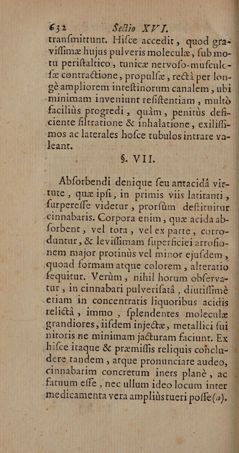 tranfmittunt. Hiíce accedit , quod gra« vifimz hujus pulveris moleculz, fub mo- tu periftaltico, tunice nervofo-mufculc- Íx contractione, propulfz , recti per lon- géampliorem inteftinorum canalem , ubi minimam 1aveniunt refiftentiam , multo m—E— 08 mos ac laterales hofce tubulosintrare va- leant. $. VII. | Abforbendi denique feu antacidá vir- ute , quz ipfi, in. primis viis latitanti , furpereffe videtur , prorfüm definitur -cinnabaris. Corpora enim, quz acida ab- forbent, vel tota, velex patte , corro- duntur, &amp; leviílimam fuperficiei arrofio- nem major protinus vel minor ejufdem , quoad formam atque colorem , alteratio fequitur. Verüm ,. nihil horum obferva- tur , 1n cinnabari pulverifatá , diutiffimé .etlam in concentratis liquoribus acidis reli&amp;tà , immo , fplendentes molecule grandiores , iifdem injectz , metallici fui nitoris ne minimam jacturam faciunt. Ex hifce itaque &amp; premitfis reliquis cohclu- dere tandem , atque pronunciare audeo, cinnabarim concretum iners plané , ac fatuum effe ; nec ullum ideo locam inter medicamenta vera ampliüstueri potfe (4).