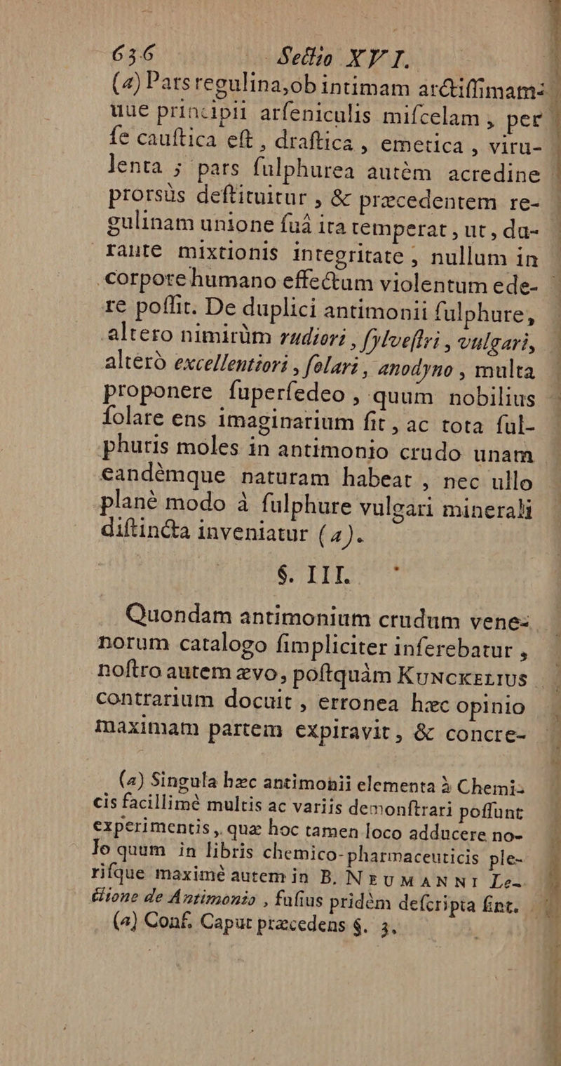 * uüe principii arfeniculis mifcelam , per fe cauftica eft , draftica ; emetica , viru- lenta ; pars fulphurea autém. acredine prorsüs deftituitur , &amp; precedentem re- gulinam unione fuá ita temperat , ut , da- rante mixtionis integritate ; nullum in [ | re poffit. De duplici antimonii fulphure, alteró excellentiori , folari , 4nodyno , multa proponere fuperfedeo , quum nobilius folare ens imaginarium fit , ac tota ful- phutis moles in antimonio crudo unam eandémque naturam habeat , nec ullo plané modo à fulphure vuleari minerali diftin&amp;a inveniatur ( 4). SCOTI Quondam antimonium crudum vene: norum catalogo fimpliciter inferebatur , contrarium docuit , erronea hzc opinio maximam partém expiravit, &amp; concre- (4) Singula hzc antimohii elementa à Chemi cis facillimé multis ac variis demonftrari poffunt experimentis , quz hoc tamen loco adducere no- lo quum in libris chemico- pharmaceuticis ple- rifque maximé autem in B. NUM AN N1 Le- &amp;ione de Antimonio , faíius pridém de(cri pia Ént. (4) Con£, Caput przcedens $.. 3,