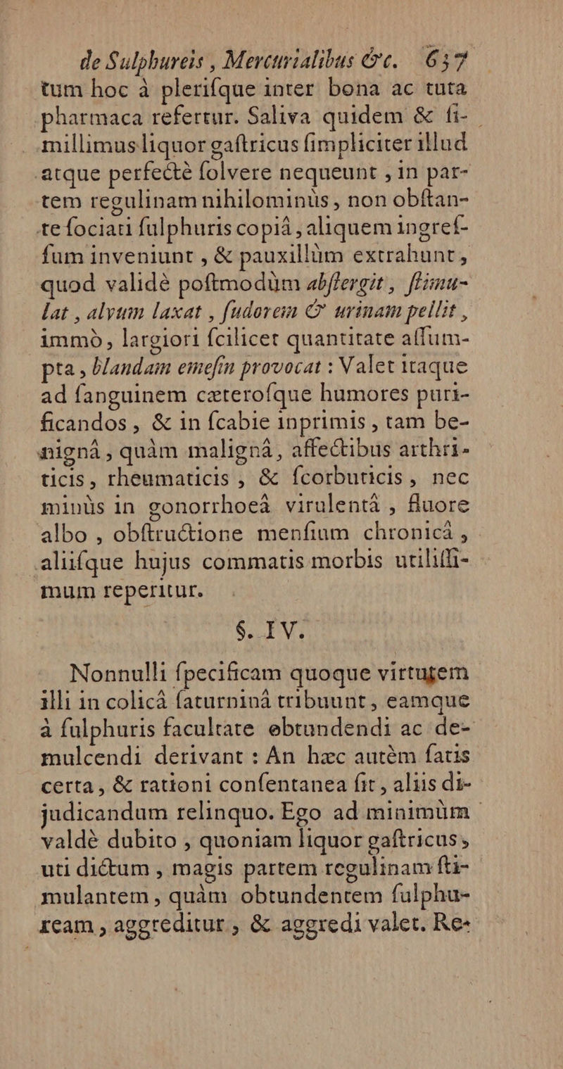 tum hoc à plerifque inter bona ac tuta pharmaca refertur. Saliva quidem &amp; fi- millimus liquor gaftricus fimpliciter illud atque perfecté folvere nequeunt , in par- tem regulinam nihilominüs , non obftan- tefociau fülphuris copiá , aliquem ingref- fum inveniunt , &amp; pauxillüm extrahunt, quod validé poftmodüm abffergit, ffimu- lat , alytim laxat , fudoreim C' urinam pellit , immo, largiori fcilicet quantitate aífum- pta, Mandam emefin provocat : Valet taque ad fanguinem caterofque humores puri- ficandos , &amp; in fcabie inprimis , tam be- nignà, quàm maligná, affectibus arthri- ticis, rheumaticis , &amp; Ícorbuticis, nec minüs in gonorrhoeà virulentá , fluore albo , obftructione menfium chronicá , aliifque hujus commatis morbis utiliffi- mum reperitur. S LV. Nonnulli fpecificam quoque virtujem illi in colicá faturpiná tribuunt , eamque à fulphuris facultate ebtundendi ac. de- mulcendi derivant : An. hzc autem fatis certa, &amp; rationi confentanea fit , aliis di- judicandum relinquo. Ego ad minimürm valdé dubito , quoniam liquor gaíftricus uti dictum , magis partem regulinam fti- mulantem , quàm obtundentem fulphu- ream , aggreditur ; &amp; aggredi valet. Re-