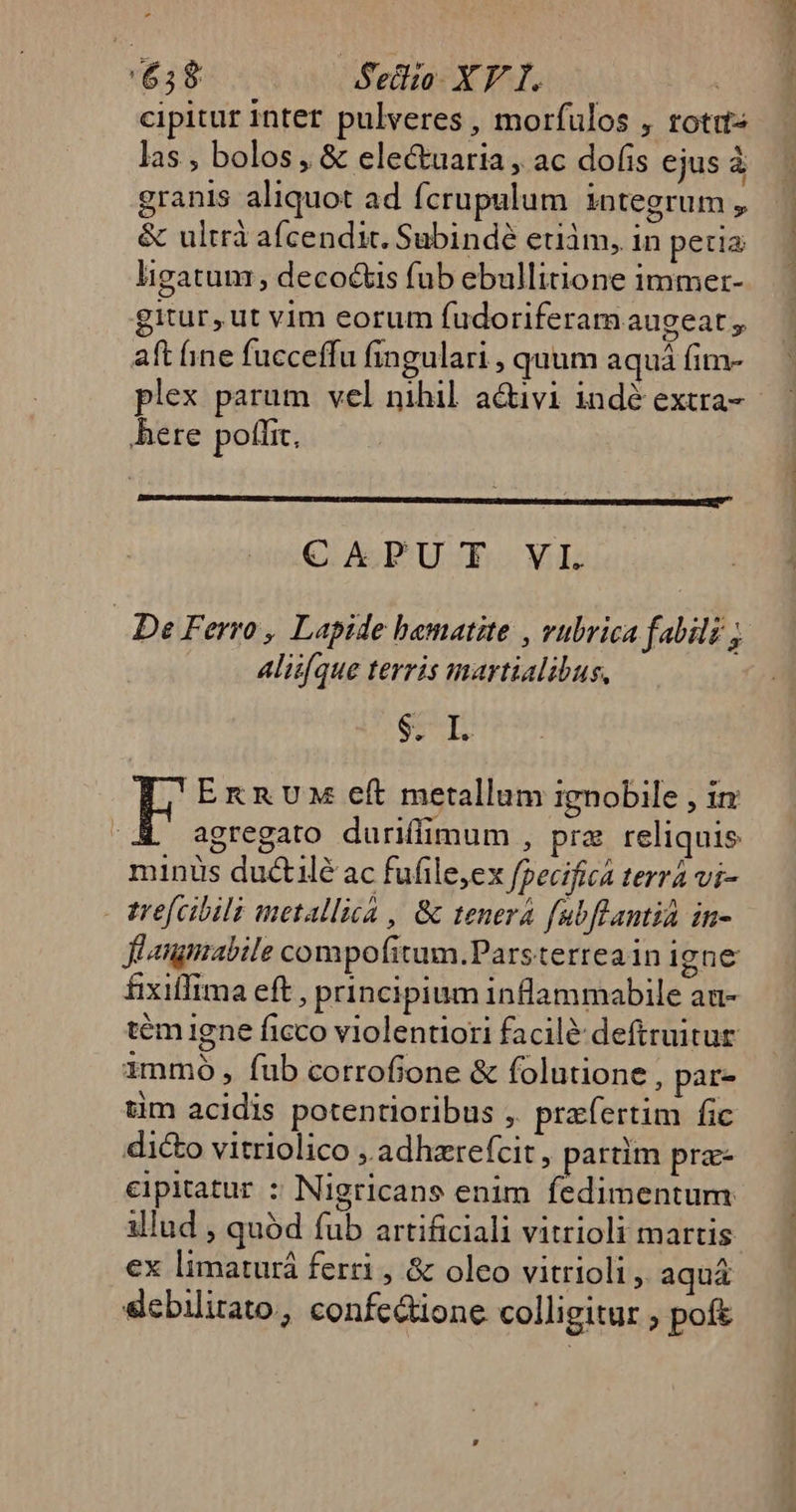 $38 Sedi XF I. cipitur inter pulveres , morfulos , rotis las , bolos , &amp; electuaria , ac dofis ejus à granis aliquot ad Ícrupulum integrum , &amp; ultrà afcendit. Subindé eum, in petia ligatum; deco&amp;is fub ebullitione immer- gitur,ut vim eorum fudoriferam augeat , aft ine fucceffu fingulari , quum aquá fim- plex parum vel nihil. a&amp;ivi indé extra- here poflit. —— — S Alii[que terris martialibus, $. I. In EnnUx eft metallum ignobile , in agregato duriflimum , pra reliquis minüs ductilé ac fufile,ex fpecifica terra vi- - trefcibila metallica , &amp; tenera fubflantia in- Jflanmabile compofitum.Parsterreain igne fixiffima eft , principium inflammabile au- immo, fub corrofione &amp; folutione , par- tim acidis potentioribus ;. praefertim fic dico vitriolico ,.adhzrefcit, partim pra- cipitatur : Nigricans enim fedimentum illud , quód fub artificiali vitrioli martis ex limaturá ferri , &amp; oleo vitrioli ,. aquá slcbilirato, confc&amp;ione colligitur , poft €——