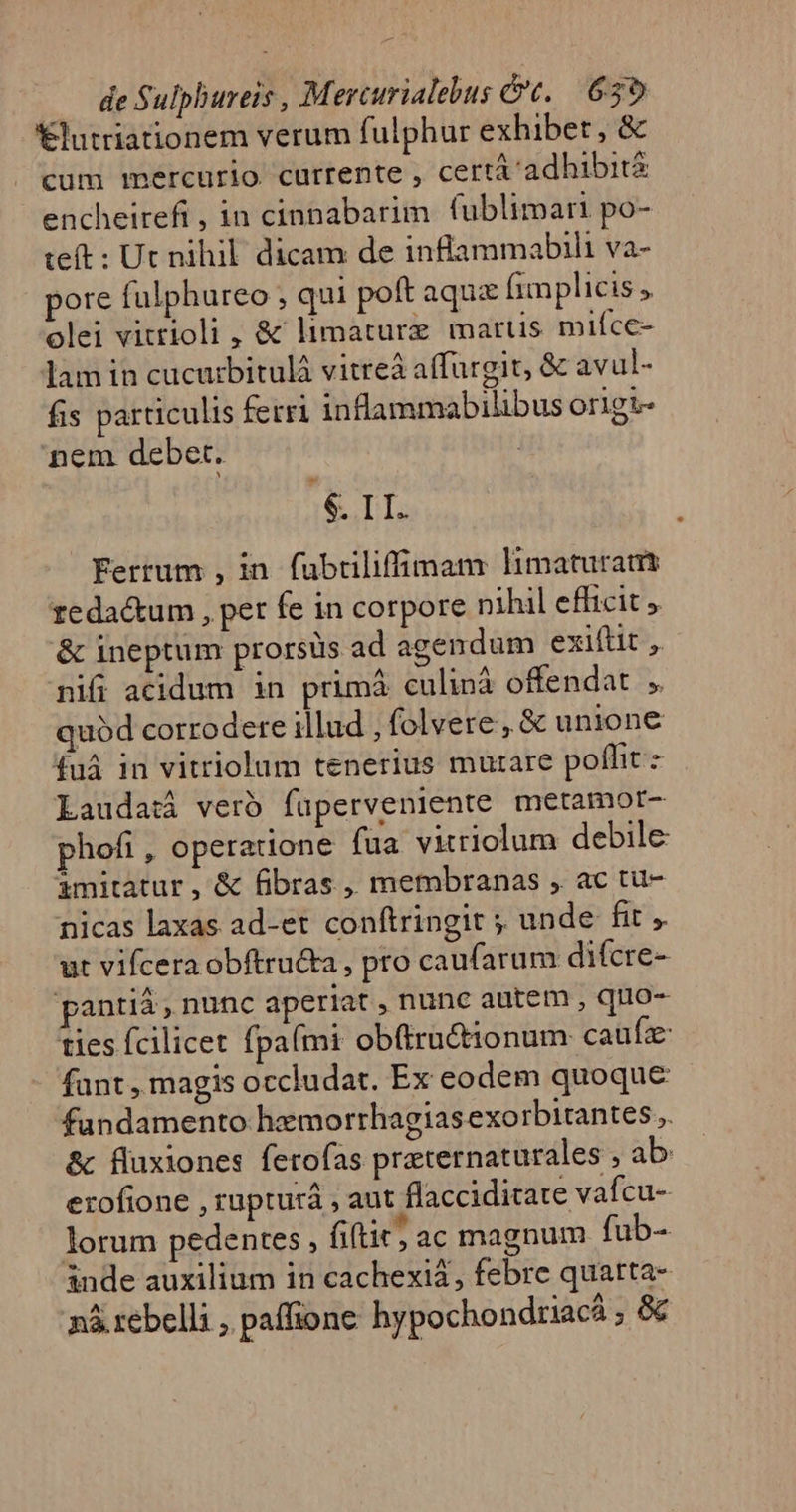 €lutriationem verum fulphur exhibet, &amp; cum mercurio currente , cert adhibita encheirefi, in cinnabarim fublimari po- teft : Ut nihil. dicam de inflammabili va- pore fulphureo , qui poft aqux (implicis y olei vitrioli , &amp; limaturz martis mifce- lam in cucurbitulà vitreà affurgit, &amp; avul- fis particulis fetri inflammabilibus origi- nem debet. tué Ferrum , in. fuübriliffiman: limaturats zeda&amp;um , pet fe in corpore nihil efficit &amp; ineptum prorsus ad agendum exiftit ,. nifi acidum in primáà culinà offendat , quód corrodere illud , folvere , &amp; unione £uà in vitriolum tenerius mutare poffit - Laudati veró fuperveniente metamor- phofi , operatione fua vitriolum debile imitatur, &amp; fibras ,, membranas , ac tu- nicas laxas ad-et conftringit ; unde fit , ut vifcera obftru&amp;a , pro caufarum difcre- pantiá, nunc aperiat , nunc autem , quo- ties fcilicet fpa(mi ob(ructionum caufz fant , magis occludat. Ex eodem quoque fundamento hemorrhagiasexo rbitantes.. &amp; fluxiones ferofas praternaturales ; ab: erofione , rupturá , aut flaccidicate vafcu- lorum pedentes , fitit; ac magnum fub- inde auxilium in cachexi2, febre quatta- nà. rebelli , paffione hypochondriacá ,«