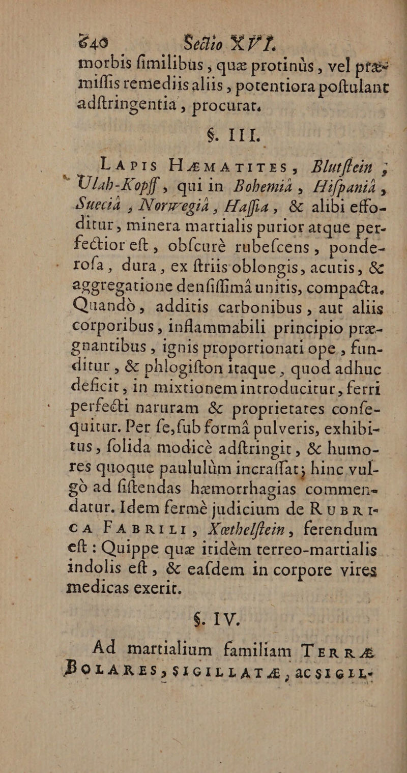 morbis fimilibus, qua protinüs , vel pres miflis remediis aliis, potentiora poftulant adítringentia procurat, | S IDE LaApris HMATITES, Blutflein ; * Ulsb-Kopff , quiin Bobemià , Hifpanii, Suecia , Norsegia , Haffia, &amp; alibi effo- ditur, minera martialis purior atque per- fectior eft , obícarà rubeícens , ponde- IOía, dura, ex (triis oblongis, acutis, &amp; aggregauone denfiffimá unitis, compacta, Quando, additis carbonibus , aut aliis. corporibus , inflammabili principio prz- gnantibus , ignis proportionati ope , fun- ditur, &amp; phlogifton itaque , quod adhuc deficit, in mixtionem introducitur, ferri perfecti naruram. &amp; proprietates confe- quitar. Per fe,fub formá pulveris, exhibi- tus , folida modicé adftringit, &amp; humo- res quoque paululüm incraffat; hinc vul- £g ad fiftendas hemorrhagias commen- datur. Idem fermé judicium de R v s n r- CA FABRILI, Xothelflein , ferendum eft : Quippe quz itidàm terreo-martialis indolis eft , &amp; ea(dem in corpore vires medicas exerit. $. IV. Ad martialium. familiam T Em n 4&amp; BOLARES,SIGILLATA, aCSIGIL-