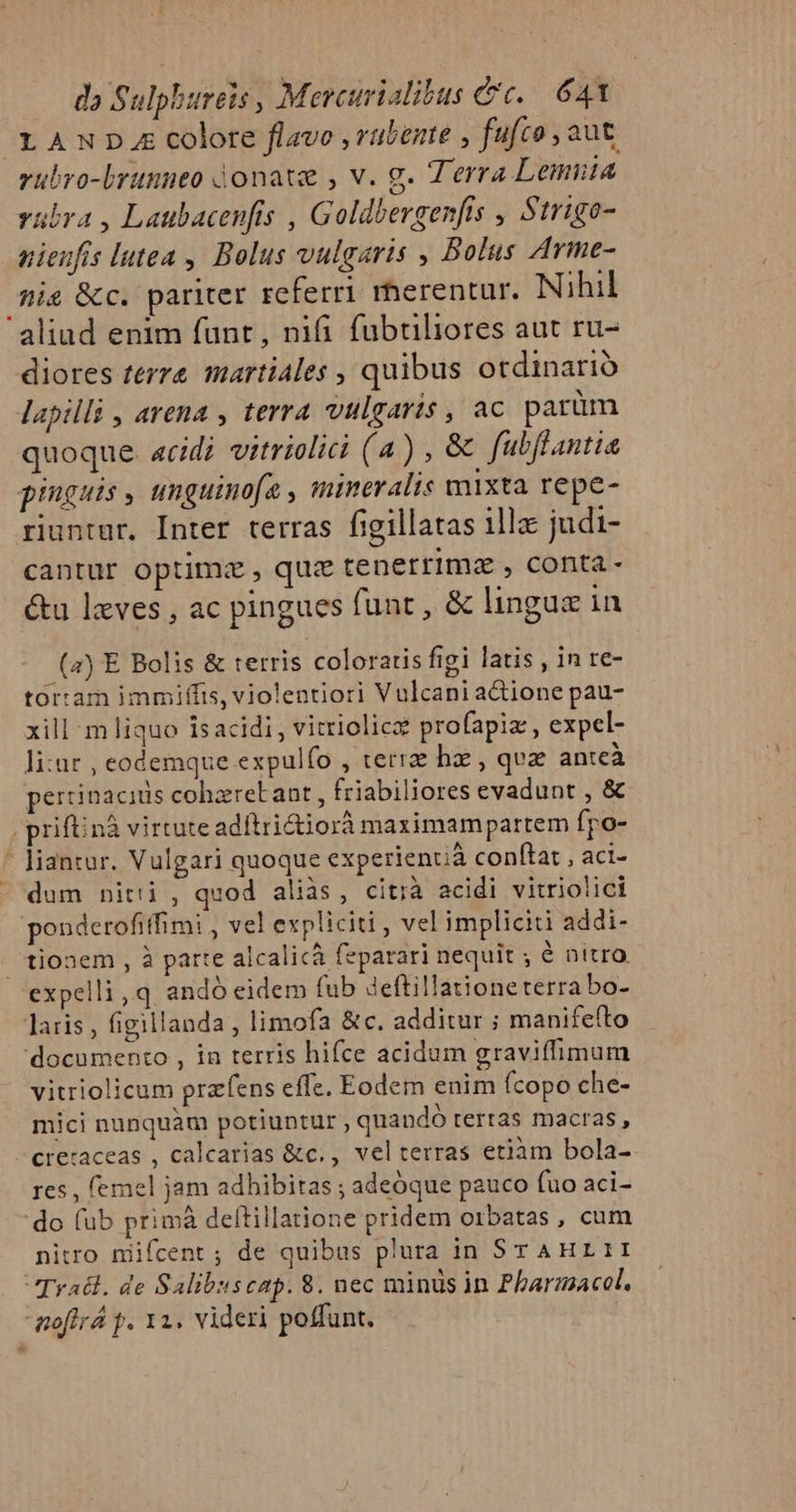 LAND. colore flavo , rübente , fufco , aut rubro-brunneo jonate , v. g. Terra Lemiita rubra , Laubacenfis , Goldbergen[fis , Strigo- nienfis lutea , Bolus vulgaris , Bolus Arme- Anis &amp;c. pariter referri rherentur. Nihil aliud enim funt, nifi fubtiliores aut ru- diores terre martiales , quibus otdinarió lapilli , avena , terra vulraris, ac parüm quoque. acidi vitrielici (a) , &amp; fabflantia pinguis , unguinofa , mineralis mixta repe- riuntur. Inter terras figillatas illa judi- cantur optimz , quz tenerrima , conta - &amp;u lzves , ac pingues funt , &amp; lingua in (4) E Bolis &amp; terris coloratis figi latis , in re- tortam immiffis, violentiori Vulcani adione pau- xill m liquo Isacidi, vitriolicx profapiz , expel- li:ur , eodemque expulfo , terra hz, qvz antcà pertinacitis cohzreb ant , friabiliores evadunt , &amp; , priftinà virtute adítrictiorà maximampartem fpo- - liantur. Vulgari quoque experienuá conftat , aci- - dum nitti , quod aliàs, citià acidi vitriolici ponderofiffimi , vel expliciti , vel impliciti addi- tionem, à parte alcalicà feparari nequit ; é nitro expelli,q andó eidem fub deftillationeterra bo- Jaris , figillanda , limofa &amp;c. additur ; manife(to 'documento , in terris hifce acidum graviffimum vitriolicum prafens effe. Eodem enim (copo che- mici nunquam potiuntur, quando tertas macras, -creraceas , calcarias &amp;c., velterras etiàm bola-. res , femel jam adhibitas ; adeóque pauco fuo aci- 'do (ub primà deftillatione pridem orbatas, cum nitro niifcent ; de quibus plura in SrAHrLII Tratl. de Salibuscap. 8. nec minds in Pharmacol. moffr p. 12. videri poffunt.