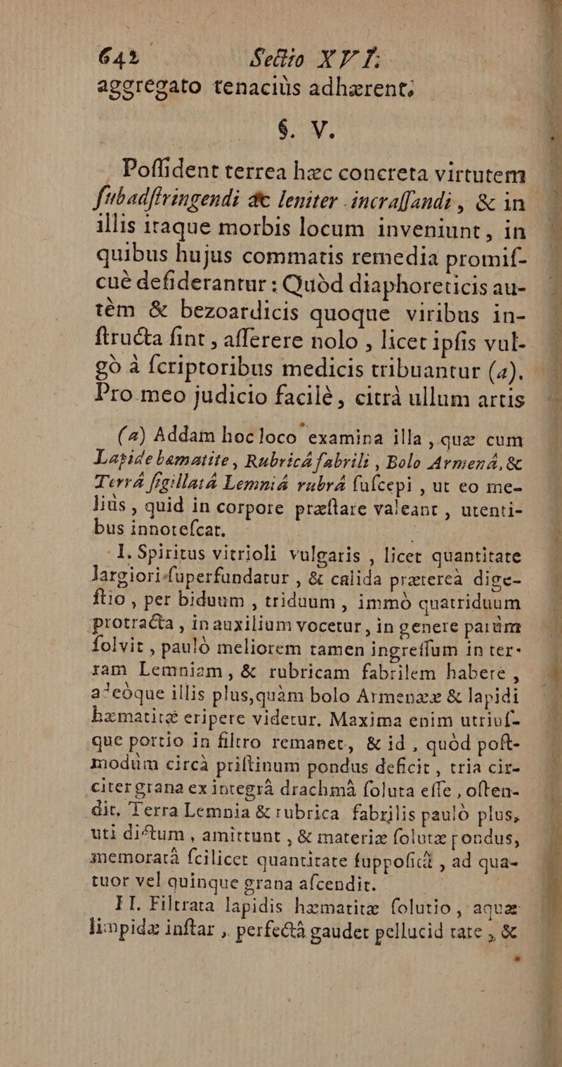 ageregato tenaciuüs adharent; $. V. Poffident terrea hzc concreta virtutem illis itaque morbis locum. inveniunt prf quibus hujus commatis remedia promif- cué defiderantur : Quód diaphoreticis au- tém &amp; bezoatdicis quoque viribus in- ftructa fint , afferere nolo , licet ipfis vul- go à fcriptoribus medicis tribuantur (4). Pro meo judicio facilé, citrà ullum artis (4) Addam hocloco examina illa qua cum Lagise bamatite , RubricA fabrili , Bolo Armen, &amp; Terr fraillat4 Lemniá rubrá füfcepi , ut eo me- liüs , quid in corpore praflare valeant , utenti- bus innotefcat. ; -l.Spiritus vitrioli vulgaris , licet quantitate Jargiori-fuperfundatur , &amp; calida pratercà dige- ftio , per biduum , triduum , immó quatriduum protracta , inauxilium vocetur , in genere parám folvit , pauló meliorem tamen ingretfum in ter- ram Lemniam, &amp; rubricam fabrilem habere , a^cóque illis plus,quàm bolo Armenae &amp; lapidi hzmatite eripere videtur. Maxima enim utriví- que portio in filtro remanet, &amp; id , quód poft- modum circà priltinum pondus deficit , tria ciz- citergrana ex integrá drachmà foluta effe , often- dit. Terra Lemnia &amp; rubrica. fabrilis pauló plus, uti dictum , amittunt , &amp; materiz folutz pondus, memoratà fcilicet quantitate fuppofict , ad qua- tuor vel quinque grana afcendit. : FI. Filtrata lapidis hzematite folutio , aquae limpida inftar , perfc&amp;tà gaudet pellucid tare , &amp;