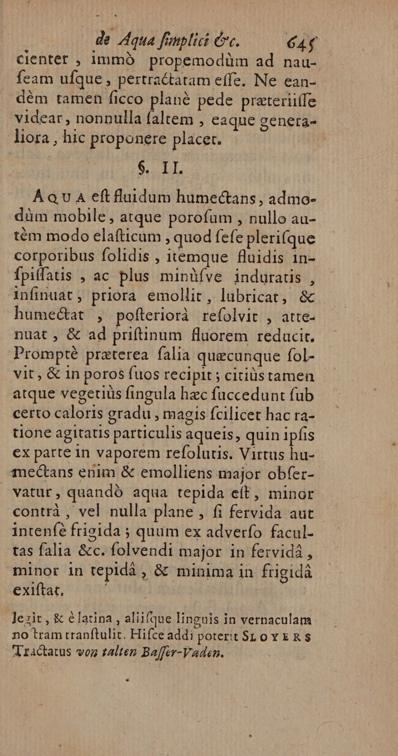 de Aqua fauplici erc. 644 Ccienter , immóà propemodüm ad nau- feam ufque , pertractatam effe. Ne ean- dém tamen ficco plané pede prateriiífe videar , nonnulla faltem , eaque genera- liora , hic proponere placet. M hg Á QU A eft fluidum humectans , admo- düm mobile, atque porofum , nullo au- tém modo elafticum, quod fefe plerifque corporibus folidis , itemque fluidis 1n- fpilfatis , ac plus minàüífve induratis , infinuat, priora emollit, lubricat, &amp; humectat , pofteriorà refolvit , atte- nuat , &amp; ad priftinum fluorem reducit. Prompté praterea falia quaecunque fol- vit, &amp; in poros fuos recipit ; citiüstamen atque vegetiüs fingula hzc faccedunt fub certo caloris gradu , magis fcilicet hac ra- tione agitatis particulis aqueis, quin ipfis ex parte in vaporem refolutis. Virtus hu- mectans enim &amp; emolliens major obfer- vatur, quandó aqua tepida eft, minor contrà , vel nulla plane , fi fervida aut intenfé frigida ; quum ex adverfo facul- tas falia &amp;c. folvendi major in fervidá , minor in tepidá , &amp; minima in frigidà exiftat, lezit , &amp; élatina , aliifque linguis in vernaculam no tram tranftulic. Hifce addi potert SLoY ER $ V ractatus voz talten Baffer-Vaden.