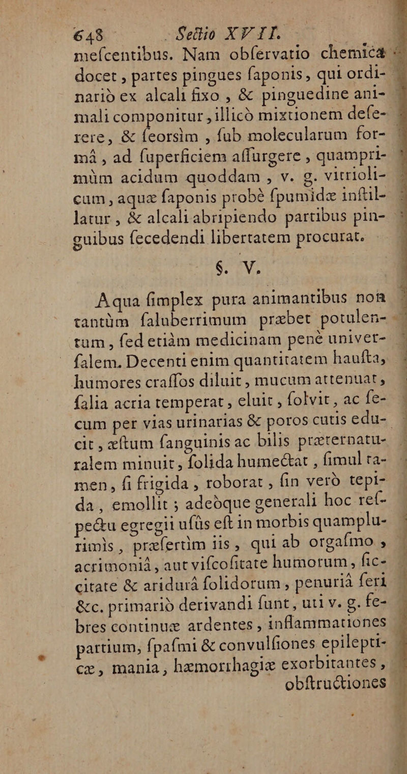 docet , partes pingues faponis , qui ordi- rere, &amp; feorsim , fub molecularum for- má , ad fuperficiem affürgere , quampri- müm acidum quoddam , v. g. vitrioli- cum,aquz faponis probé fpumidz infül- guibus (ecedendi libertatem procurat. 6. V. Aqua fimplex pura animantibus non tantüm faluberrimum prabet. potulen- tum , fed etiàm medicinam pené univet- falem. Decenti enlm quantitatem haufta, humores craffos diluit, mucum attenuat, falia acria temperat , eluit , folvit, ac fe- cit , ftum fanguinis ac bilis przeternatu- ralem minuit, folida humectat , fimul ta- men, fi frigida , roborat , (in vero tepi- da, emollit ; adeoque generali hoc ret- pe&amp;u egregii ufüs eft in morbis quamplu- ripis, praefertim iis , qui ab orgafmo , acrimoniá , aut vifcofitate humorum, fic- citate &amp; aridurá folidorum, penurià feri &amp;c. primario derivandi funt , uti v. g. fe- Bel o - esu m