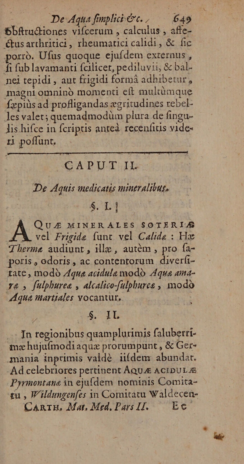 bbfrudtiones vifcerum , calculus , affe- €tusarthritici, rheumatici calidi, &amp; fic porro. Ufus quoque ejufdem externus , fi fub lavamanti fcilicet, pediluvii, &amp; bal- nei tepidi, aut frigidi formá adhibetur, magni omninó momenti eít multümque fzpiüs ad profligandas egritudines rebcl- Jes valet; quemadmodüm plura de fingu- lis. hifce in fcriptis anteà recenfius vide- ri poffunt. CAPUT IL De Aquis medicatis mineralibus. S. L 1 Ae MINERALES SOTER IAS X. vel Frigide funt vel Calide : Hz Therme audiunt, ille, autém , pro fa- poris , odoris , ac contentorum diverfi- tate , modó que acidula modo Aqua ama- x6» fulphuree , alcalico-fulphures ,, modo qua imartiales vocantur, ? 5 1L .. Jn tegionibus quamplurimis falubertt- mz hujuífmodiaquz prorumpunt , &amp; Ger- mania inprimis valdé uídem abundat. Ad celebriores pertinent AQUAE AcIDUL 4E Pyrmontana in ejufdem nominis Comita- zu , Wildungenfes in Comitatu Waldecen- CARIBE, Mat, Med. Pars I. — Ec LI X.