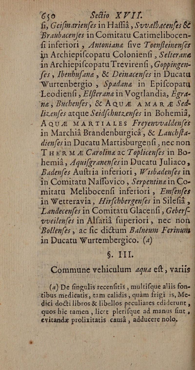 [5c CR Sellio XY IT. : fi, Geifimarienfes in Haffià , S vvallatenfes G8 Braubacenfes Yn Comitatu Catimelibocen- fi inferiori , ZAntoniana ve Toenfleinen[es | in Archiepifcopatu Colonientt , Selterane | 1n Archiepifcopatu Trevirenfi Goppingett- : fes » Ibenbufana , &amp; Deinacenfes in Ducatu | Wurtenbergio , S$padame in Epifcopatu Leodienfi, Elflerama i in Vogtlandia, £gra- ^na; Buchenfes, &amp; Aqu AMA R z Sed- lizeufes axque Seidfchttz.enfes àn. Bohemiá, AQUA MARTIALES Freyemvvalden[es in Marchiá Brandenburgica , &amp; Laucbfla- dienfesn Ducatu Martisburgenfi, necnon. Tuxna Ma Carolina ac Toplicenfes in Bo- hemià , Aquifgranen(esin Ducatu Juliaco, | Badenfes Auftiria inferiori , Wisbadenfes i in in Comitatu Naffovico , Serpentingin Co- mitatu Melibocenfi inferiori , Emfenfes in Vetteravia, Hirfibbergenfes in Silefia , Landecenfes yn Comitatu Glacenfi , Geberf- vveilenfes 1n Alfarià fuperiori, nec non Bollenfzs , ac fic di&amp;um Balmeum Ferinuma in Ducatu Wurtembergico. (4) $. HI Commune vehiculum 2444 eft , variis (2) De fingulis jccenitit , multifque aliis fon« | tibus medicatis , tam calidis ; quàm frigi is, Me- . dici MESES &amp; libellos peculiares cdiderune - quos hic tamen , licet plerifque ad manus fint F cvitandx prolixitatis causà , adducere nolo,