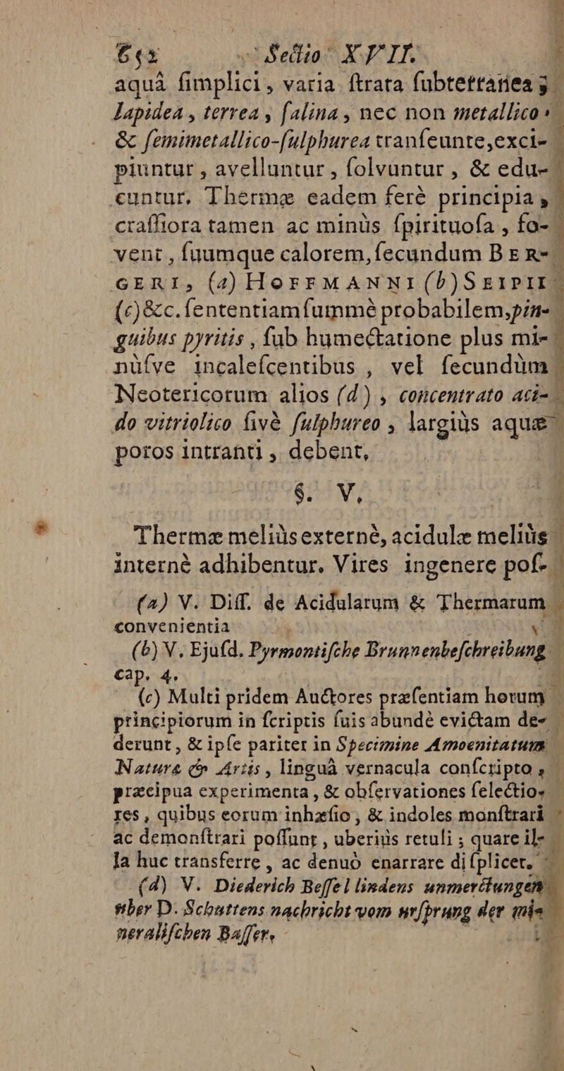 [2 2Sedito- X IT. £ aquá fplicis varia. ftrara fubtefttarieag lapidea , terrea , falina , nec non metallico ^ &amp; femimetallico-[ulphurea tanfeunte,exci- piuntur , avelluntur , folvantur , &amp; edu cuntur, Therme MES feré principia , | craffiora tamen ac minüs fpirituofa , fo- - | vent , fuumque calorem, fecundum B E &amp;- GERI, (4 HorrFMANNI (b)S g1p1x- (c) &amp;c. fententiam fummé probabilem,pin- - ; guibus pyritis , fub hume&amp;atione plus mi- - nüíve incalefcentibus , vel fecundüm : Neotericorum alios (d) , concentrato aci- - do vitriolico fivà fulphureo , largis aqua poros intranti , debent, $. V, Therme meliüsexterné, acidulz meliüs - m interné adhibentur. Vires ingenere pof- | N (4) V. Diff. de Acidularum &amp; Tus à convenientia (^) V, Ejufd. Pyrmontifche Branenbefibreiung | Cap. 4. Qo Multi pridem Auctores prafentiam hotumy) principiorum in fcriptis fuis abundé evi&amp;tam de- derunt , &amp; ip (e pariter in Specimine Amoenitatutm Notáta c ris, linguà vernacula conícripto , | pizcipua experimenta , &amp; ob(ervationes felectios Ies , quibus eorum inhzfio ; &amp; indoles monftrari ' ac dOnIAAtAS poffunt , deEcn. retuli ; quare il- Ja huc transferre , ac denuó enarrare diíplicet, —— (4) V. Diederich Beffe l lindeus unmerclungen ber D. Scbuttens nachricht vom wr[prung der vien neralifcben Baffer, - ys yi