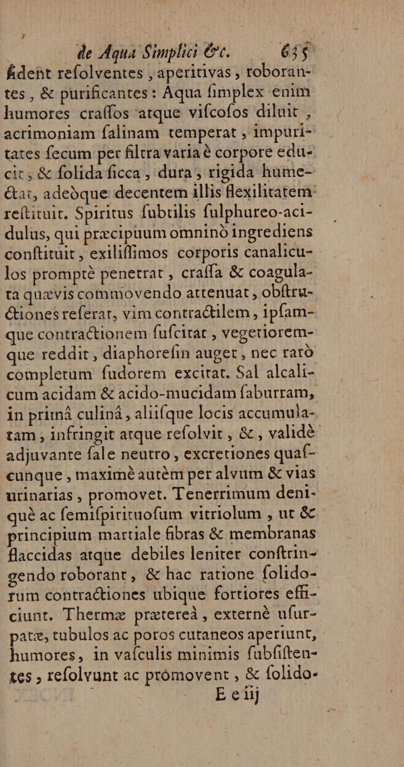 de Aqua Simplii €. 635. fÉident refolventes , aperitivas , toboran- tes, &amp; purificantes: Aqua fimplex enim humores craffos atque vifcofos diluit , acrimoniam falinam temperat , impuri- tates fecum per filtra variae corpore edu- cit, &amp; folida ficca , dura; rigida hume- &amp;at, adeoque decenter illis flexilitateme re(tituit. Spiritus fubülis fulphureo-aci- dulus, qui przcipaum omnino ingrediens conftituit, exiliffimos corporis canalicu- los prompté penetrat , craífa &amp; coagula- ta quavis commovendo attenuat , obítru- &amp;ionesreferat, vim contractilem , ipfam- que contractionem fufcirat , vegetiorem- que reddit, diaphorefin auget , nec rató completum fudorem excitat. Sal alcali- cum acidam &amp; acido-mucidam faburram, in priiná culiná, aliifque locis accumuia-. tam , infringit atque refolvit , &amp; , validé adjuvante fale neutro , excretiones quaf- cunque , maximé autém per alvum &amp; vias urinarias , promovet. Tenerrimum dent- qué ac femifpirituofum vitriolum , ut &amp; principium martiale fibras &amp;. membranas flaccidas atque. debiles leniter conftrin- gendo roborant, &amp; hac ratione folido- rum contractiones ubique fortiores effi- ciunt. Thermz pratereà , externé ufur- patz, tubulos ac poros cutaneos aperiunt, humores, in vaículis minimis fubfiften- tes , refolvunt ac prómovent , &amp; folido- E eiij