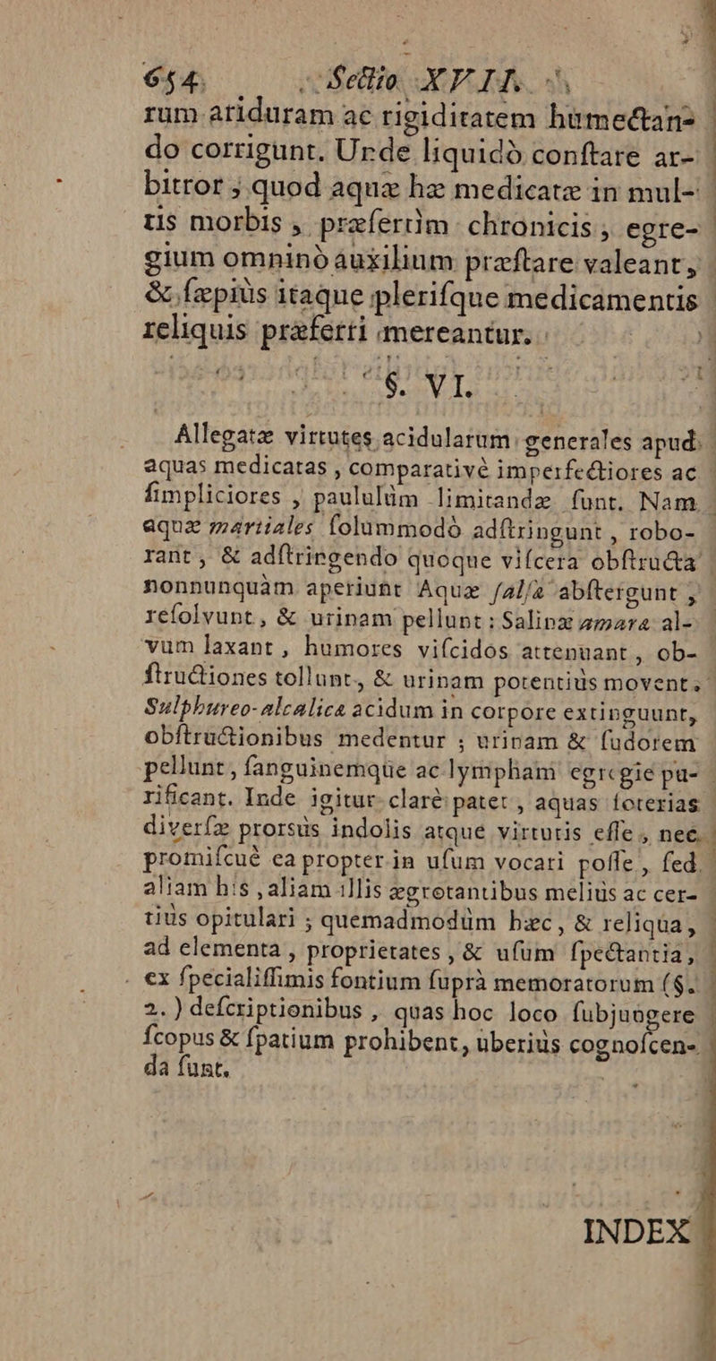 656 00 efe XPLIRN | rum atiduram ac rigiditatem himectan- | do corrigunt. Urde Iiquidó conftare ar- bitror ; quod aqua hz medicate in mul-: | üs morbis , praefertim. chronicis ; egre- gium omninóáuxilium praftare valeant, | &amp; Ízpiüs itaque plerifque medicamentis reliquis praferti mereantur. | Minds dE Allegatz virtutes acidularum generales apud. | aquas medicatas , comparativé impeifedtiores ac. fimpliciores , paululüm limitandz funt. Nam. aqua martiales folummodoó adftringunt , robo- rant , &amp; adftrirgendo quoque vifcera obftru&amp;a. nonnunquam aperiunt Aquz /a//z abftergunt ; | refolvunt , &amp; urinam pellupt : Salipx amara. al- vum axant, humores vifcidos attenuant , ob- fiructiones tollunt, &amp; ürinam potentius movent. Sulphureo-nlcalica acidum in corpore extinguunt, obftrü&amp;tionibus medentur ; urinam &amp; füdorem pellunt , fanguinemque ac lymphani egregie pa- | rificant. Inde. igitur. clare patet , aquas íoterias diverfz prorsus indolis atque virtutis effe , nee. | promifcué ea propter.in ufum vocari poffe , fed. aliam his , aliam .llis &amp;gretantibus melius ac cer- tius opitulari ; quemadmodüm bc, &amp; reliqua, | ad elementa , proprietates , &amp; ufüm fpe&amp;tantia, | . €x fpecialiffimis fontium füprà memoratorum ($.. | 2.) defcriptienibus , quas hoc loco fubjuogere | Ícopus &amp; fpatium prohibent, überiüs cognofcen- | da funt. | |