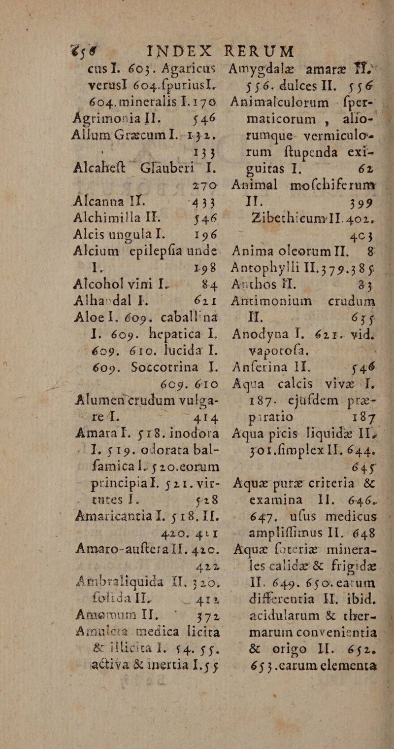 €,«4 cusT. 605. Agaricus verusl 6o4.fpuriusI. 604. mineralis I. 170 AÁgrimonia II. $46 Allum Gracum I.-152. 153 leen Glauberi I. 270 Alcanna II. 433 Alchimilla IF. $46 Alcis ungula I. 196 L98 Alcohol vini I. 84 Alha» dal I. Aloel. 609. caball:na I. 609. hepatica I. éo9. 610. lucida I. 609. Soccotrina I. 6Cc9. 610 Alumenrudum vulga- rb 4. 414 AmaralI. $18.inodo:a | I. $19. odorata bal- famical.$20.eorum principial. 5 2 1. vir- tutes I. $28 Amaricantia I. $18. I. 4210. 41I Amaro-aufteraTI. 426. 412 Ambraliquida IT. ; 20. folida II. - A4IÀ Amemum II. 372 Ainulera medica licita &amp; illicita I. $4. 55. activa &amp; inertia I.5 j $56. dulces II. 556 maticorum , rum fÍtupenda exi- guitas I. 62 IE 399 Zibethicum!I. 402. | 463 Anima oleorumII. $8 Antophylli II.3579.385 Anthos II. AL p Antimonium crudum II. 675 Anodyna I. 621. vidi vapotofa. Anferina 1I. E Aqua calcis vive I. 187. ejüfdem pre- piratio 187 701. fimplex LI. 644. 645 Aqua pura criteria &amp; examina ]Il. 646. ampliffimus II. 648 Aqua foteri&amp; minera- les calida &amp; frigidze II. 649. 650.earum differentia II. ibid. acidularum &amp; ther- &amp; origo ll. é$2. 653.carum elementa k]