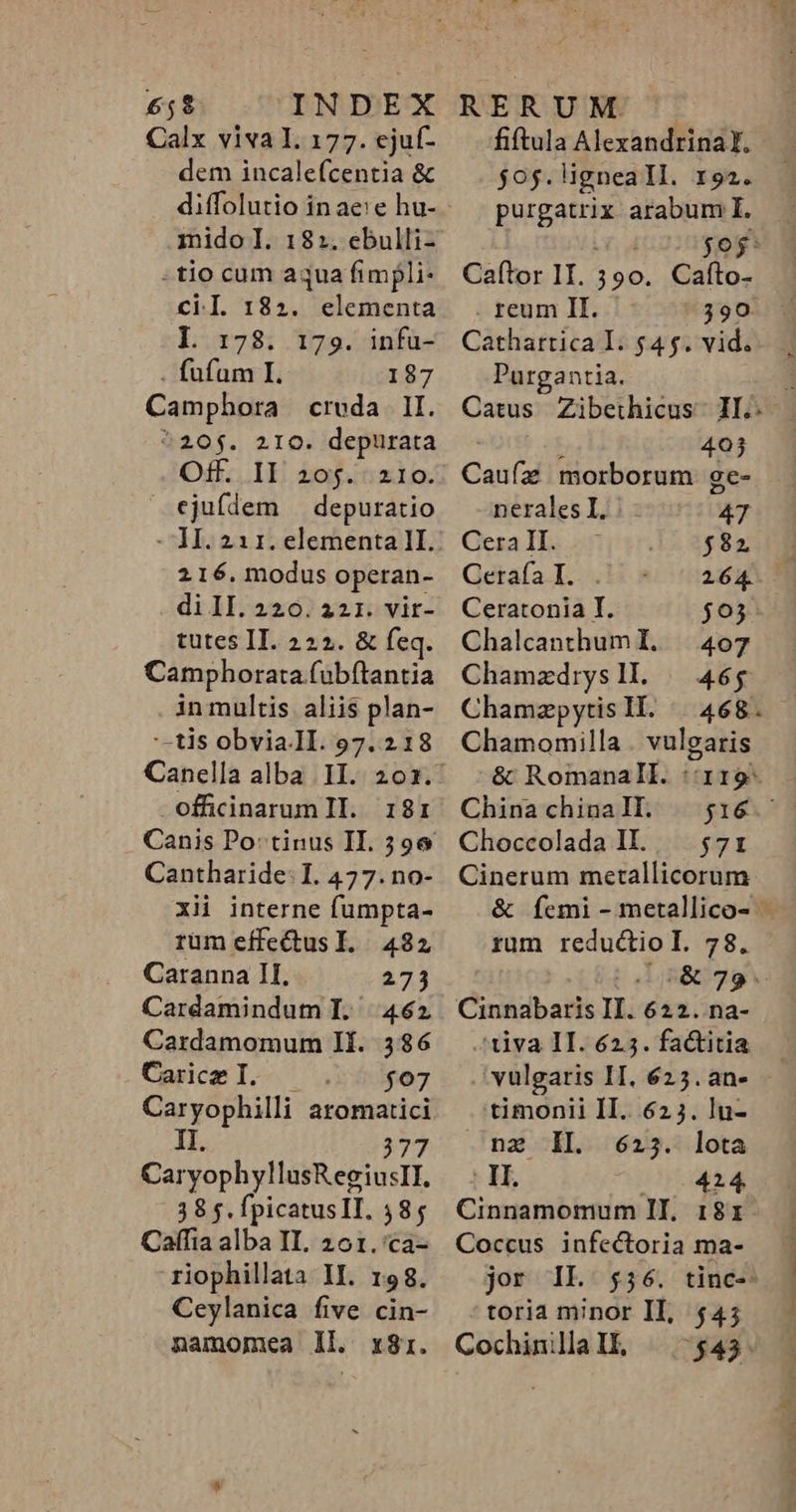 658 INDEX Calx viva I. 177. ejuf- dem incalefcentia &amp; mido I. 18:. ebulli- - tio cum aqua fimli- Cil 182. elementa ]. 178. 179. infu- . fufam I. 187 Camphora cruda II. 20$. 210. depurata Off. II 205. 210. ejufdem — depuratio 216.modus operan- di II. 220. 221. vir- tutes IT. 222. &amp; feq. Camphorata. fübftantia in multis aliis plan- --tis obvia.II. 97.218 offcinarum II. 181 Cantharide: I. 477. no- xii interne fumpta- rum effectusI. 482 Caranna II. 273 Cardamindum I. | 462 Cardamomum Il. 386 Caricz I. $07 Caryophilli mus II. CaryophyllusRegiusl1. 385. fpicatus1l. 38; Caffia alba II. 2o1.'ca- riophillata II. 198. Ceylanica five cin- namomea ll. x81. RERUM fiftula Alexandrina. $osg. ligneall. rea. Porgatris arabuml. |— jos: Caftor II. 305. Cafto- . reum II. 390. Cathartica I. $4 f. vid. Purgantia. Catus Zibethicus II.. 403 Gel fz morborum ge- nerales I. 47 Cera II. $82 Cerafa I. 2164. Ceratonia I. $05 Chalcanthum I. | 407 Chamzedrysll. — 465 Chamzpytisll. | 468. Chamomilla . vulgaris &amp; Romanall. : 119. Chinachinall. | 516. Choccolada II. — $71 Cinerum metallicorum &amp; femi - metallico- - rum redu&amp;tioI. 78. € 79. Cinnabaris I. 622. na- tiva II. 623. fa&amp;titia vulgaris II. 625. an- timonii II... 625. lu- nz IL. 625. lota 1H. 414 Cinnamomum II. 18: Coccus infectoria ma- jor II. $36. tinc- toria minor II, $4; Cochinilla Il 7543.