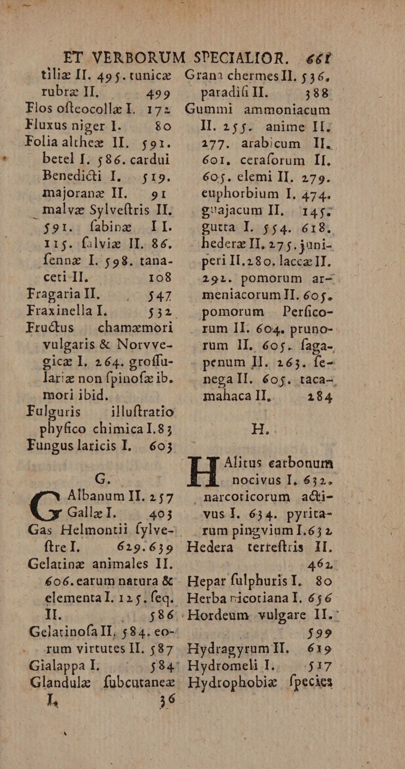 rubrae II. 499 Flos ofteocollz I. 172 Fluxus niger I. $0 Foliaalthex II. $91. betel I. $86. cardui Benedidi I. |. $19. majorane Il. — or malvz Sylveítris II. $91. Í[abinx II. I15. f:lviz II. 86. fennz I. $98. tana- ceti Il. 108 Fragaria II, $47 Fraxinella I. $a. Fructus | chamamori vulgaris &amp; Norvve- gicz I, 264. groffu- lariz non fpinofz ib. mori ibid. Fulguris illuftratio phyfico chimical.8; Funguslaricis I... 605 G. Albanum II. 257 Galla I. 403 ftre I. 629.639 Gelatinz animales II. 606.earum natura &amp; II. 21$86 Gelatinofa Il, $84. eo- rum virtutes II. 587 Gialappa I. Glandule fubcutanez E 36 paradiíi II. 388 Gummi ammoniacum II. 255. anime IIl. 277. arabicum Il. 601, ceraforum Il. 605. elemi II. 279. euphorbium I, 474. g1ajacum II. 145: gutta I. $54. 618. hedera II, 27 5. jani- peri If.280. lacca II. 291. pomorum ar- meniacorumIl. 605. pomorum .Perfico- rum II. 604. pruno- rum lI. 6oj. faga-, penum II. 265. fe- negall. 605. taca- mahaca II, 2184 H. Alitus eatbonurm nocivus I. 632. .narcoricorum acti- vus I. 634. pyrita- rum pinzvium I.67 2 Hedera terteflris II. 462. Hepar fulphurisI. 80 Herba ricotiana I. 656 ; 929 Hydragyrum TI. 63195 Hydromeli I..— 517 Hydrophobie fpecies