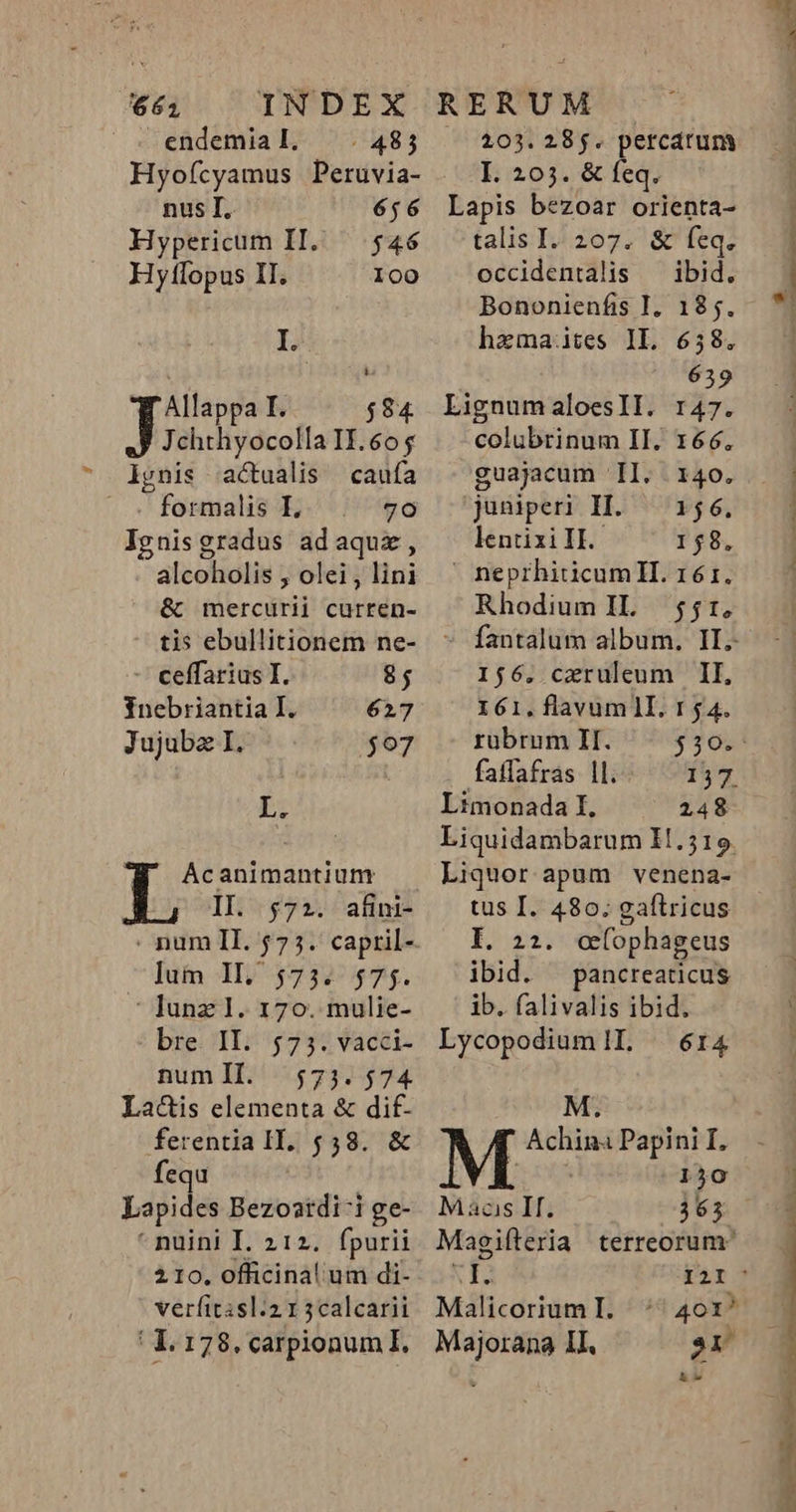 661 endemial, ^. 485 Hyofícyamus Peruvia- nus I, 656 Hypericum II. — $46 Hyllopus II. I00 I. Allappa I. $84 Jchthyocolla II. 605 iynis actualis caufa — .« formalis I 70 Jgnisgradus adaquz, alcoholis , olei , lini &amp; mercurii curren- tis ebullitionem ne- - ceffarius I. 8; Tnebriantia I. 627 Jujuba I. $07 E: AÁcanimantiun II. $72. afini- lum Il, 573. $75. : Ilunz 1. 170. mulie- bre. II; 473; vacci- numll. 573.574 La&amp;is elementa &amp; dif- ferentia II. 558. &amp; fequ Lapides Bezoatdi-i ge- nuüini I. 212. fpurii 2.10. officinal um di- verfitisl:2.1 5calcarii 1. 178. carpionum I. 103. 28$. percdrum I. 203. &amp; feq. Lapis bezoar orienta- talis I. 207. &amp; feq. occidentalis — ibid. Bononienfis I, 185. hazmaites IL. 658. | 639 LignumaloeslIl. r47. colubrinum II. 166. guajacum | II. . 140. juniperi I. — 156. lentixi II. 158.  neprhiticumII. 16é 1. Rhodium IL. 55r, 156. caeruleum II, 161,.flavumlI. 154. rubrum II. $30. fatfafras |l. 157 Limonada I. 248 Liquor apum venena- tus I. 480. gaftricus E. 22. o(ophageus ibid. pancreaticus ib. falivalis ibid. LycopodiumlL ^ 614 M.  Achin Papini I. 130 — Macs If. 363 Magifteria terreorum «6 I2I Malicorium I. Majorana II. hw —— ASPEN 1