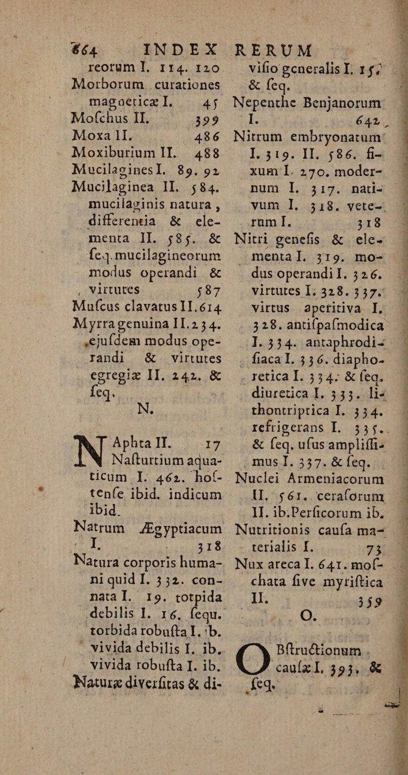 $64 INDEX reorum I. 114. 120 Morborum curationes magaeticz I. Mofchus II. 399 Moxa 1I. 486 Moxiburium II. 488 MucilaginesI. 89.92 Mucilaginea IL. 584. mucilavinis natura , differentia &amp; cle- menta II. 585. &amp; fc.]. mucilagineorum modus operandi &amp; virtutes $87 Mufcus clavatus 1T. 614. Myrra genuina II.2 5 4. ejufdem modus ope- randi &amp; virtutes egregiz II. 2421. &amp; feq. Aphta II. I Nafturtium aqua- ticum I. 462. ho(- tenfe ibid. indicum ibid. Natrum JEgyptiacum I, 318 Nord corporis huma- ni quid I. 5 52. con- natal. 19. totpida debilis I. torbida robufta I. b. - vivida debilis I. ib. vivida robufta I. ib. RERUM vifio gcneralis I. 147 &amp; feq. Nitrum embryonatum I. 319. II. 586. fi- xum I. 270. moder- num I. 317. nati- vum I. rum I. 318 Nitri genefis &amp; ele-- | mental. 319. mo- dus operandi I. 52.6. virtutes I; 328. 337. virtus apcfitiva I, 328. antifpa(modica fiaca L. 55 6. diapho- retica I. 554. &amp; feq. diuretica.I. 133; thontriprica I. 354. refrigerans I. &amp; feq. ufus ampliffi- , mus I. 357. &amp; feq. Nuclei Armeniacorum lI. $61. ceraforum II. ib.Perficorum ib. - terialis I. 73 Nux arecal. 641. mo(- . chata five mytiftica . M. 359 a. OQ Bftru&amp;tionum . cau(zI. 393, &amp; Keg, | VENRUITIGUN ERIS S m RC