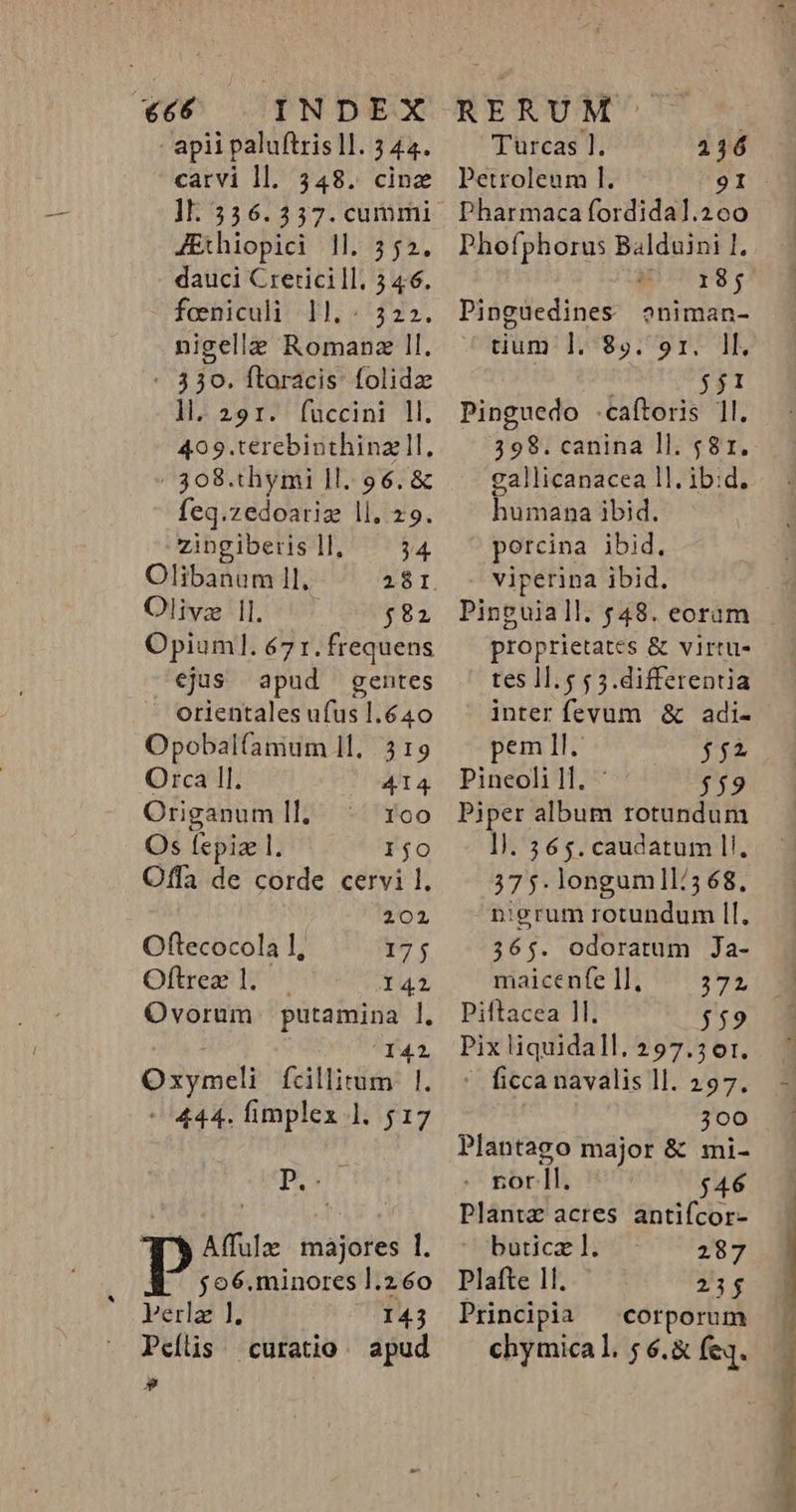 apii paluftris lI. 5 44. carvi ll. 348. cinz 1l: 336.357. cummi JEthiopici 1l. 552. dauci Creticill. 5 46. foniculi l.- 322. nigelle Romanz ll. - 330. ftaracis: folidz ll.291:. füccini ll. 409.terebinthinzll, 308.thymi ll. 96. &amp; feq.zedoariz ll. 29. P EN ll, 34. Olibanum 1l Z5. Olivz |l. $82 Opiuml. 67 r. frequens ejus apud gentes orientales ufus 1.640 Opobalfamum ll. 3 19 Orca ll. 4I4 Origanum II. loo Os fepiae 1. IjO Offa de corde cervi 1. 2012 Oftecocola 1, I7; Oftrez l. | 141 Ovorum putamina ]. Y42 ed (cdMirite ^ 444. fimplex ]. $17 pour &amp; Affulz majores 1. fo6.minores l.260 Perla 1]. I43 p» Turcas 1. 216 Petroleum lI. 9I DPharmaca fordidal.260 Phofphorus Balduini P i 18; Pinguedines oniman- tium ]. 8». 9r. ll. j1 Pinguedo .caftoris 1l. 398. canina ll. 581. gallicanacea ll. ibid. humana ibid. porcina ibid. viperina ibid. proprietates &amp; virtu- tes 11.5 5 5.differentia inter fevum &amp; adi- pem Il. $5; Pineoli 1l. $59 Piper album rotundum 1]. 365. caudatum l!. 37 5. longumll/368, nigrum rotundum ll. 365. odoratum Ja- maicente 11; 739 Piftacea 1l. 559 Pix liquidall. 297.361.  ficcanavalis ll. 297. 300 Plantago major &amp; mi- . rorll. $46 Plantz acres antifcor- buticaz l. 287 Plafte 11. 23$ Principia — corporum