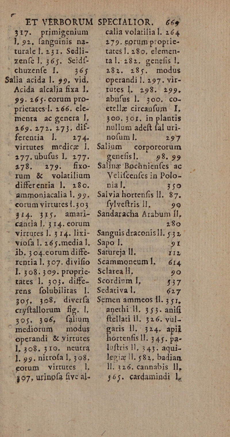 317. primisenium l1, 22, fanguinis na- turale I. 231. Sedli- zeníe ]l. 365. Seidf- * chuzenfe I. — 36; Salia acida l. 29, vid. Acida alcalia fixa 1, 99. 165. corum pro- prietates-l. 266. ele- menta ac genera ], 269.272. 273. dif- ferentia ] 274. virtutes medicz 1. ' 277. ubufus I, 277. 278. 279. kfxo- xum &amp; volatilium  differentia l. 280. ammoniacalia l. 99. corum virtutesi.303 314. 31j, amatri- ' «anta l, 3 14. eorum * virtures l. 14. lixi- - viofa l. 26 j.media ], jb. 304.corum diffe- rentia l. 507. divifio l. 308.309. proprie- tates l. 503. diffe- rens folubilitas |. 30$. 308, RET cryftallorum | fig, | 30$. 396, nin  mediorum modus operandi &amp; yirtutes l1. 308. 310. neutra |]. 939. nitrofa 1, 398, .eorum virtutes 1, 397 urinofa five al- 66€ calia volatilial. 264 279. €0tum ptoprie- tates 1. 280, elemen- tal.282. genefis l, 282. 285. modus operandi l. 297. vit- ' gutes l. 298.' 499, abufus l. 3500.. co- etella circanfum - I, 309. 301. in plantis nullum adeft fal uri- nofum 1. 297 Salium — corporeorum genefis]. 98. 99 Salinz: Bochnienfes ac Velifcenfes in Polo- nia I. 350 Salvia hortenfis 1]. 87. fylveftris 11, 99 Sandaracha EOS I1, 280 Sanguis draconisll. 552, Sapo 1. 9I Satureja ll. IIL Scammoneuml, 6:14 Sclarea l1, 20 Scordium I, 537 Sedativa 1l, 627 Semen ammteos 1l. 5 51, anethi ll. 355. anifi ftellati ll. 326. vul- garis ll. 524. apii hortenfis ll. 345. pa- loftris 1l, 345. aqui- legiz ll. $82, badian. ll. 326. cannabis ll, 465. cardamindi l,