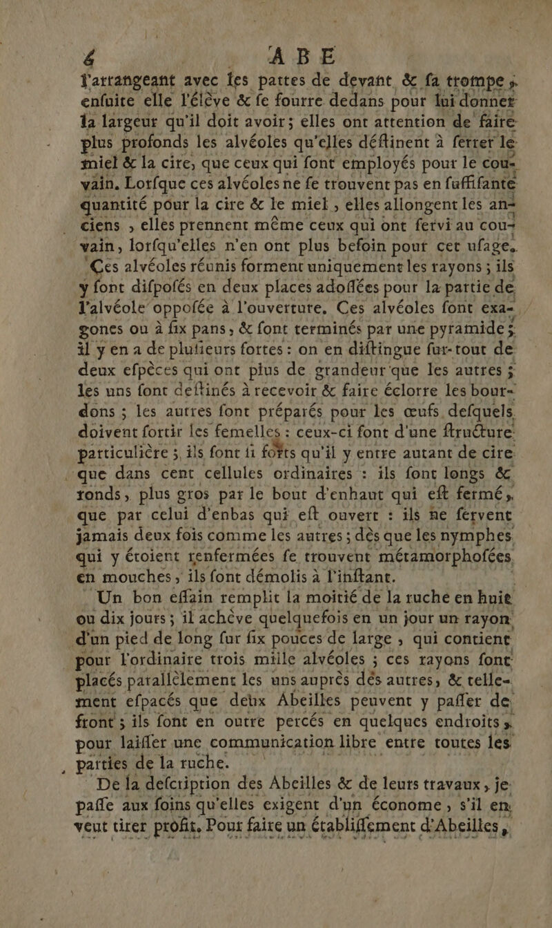 l'arrangeant avec fes pattes de devant, &amp; fa trompe ; enfuite elle l'élève &amp; fe fourre dedans pour loi donner la largeur qu'il doit avoir; elles ont attention de faire lus profonds les alvéoles qu'elles déflinent à ferrer le miel &amp; la cire, que ceux qui font employés pout le cou: vain. Lorfque ces alvéoles ne fe trouvent pas en fuffifante quantité pour la cire &amp; le miel , elles allongent les an= ciens , elles prennent même ceux qui ont fervi au cou vain lorfqu’ elles n’en ont plus befoin pour cet ufage. Ces alvéoles réunis forment uniquement les rayons ; ils y font difpofés en deux places adoflées pour le partie de V'alvéole oppofée à l'ouverture. Ces alvéoles font exa- gones ou à fix pans; &amp; font terminés par une pyramide ; ; il ÿ en a de plufieurs fortes : on en diftingue fur-tout de deux efpèces qui ont plus de grandeur que les autres ÿ les uns font deftinés à recevoir &amp; faire éclorre les bour= dons ; les autres font préparés pour les œufs. defquels. doivent fortir les femelles : ceux-ci font d'une ffruéture: particulière 3, ils font fi FL qu'il y entre autant de cire. L2 ronds, plus gros par le bout d'enhaut qui eft fermé, que par celui d’enbas qui eft ouvert : ils he fervent jamais deux fois comme les autres ; dès que les nymphes qui y étoient renfermées fe trouvent méramorphofées en mouches ; ils font démolis à l'inftant. Un bon eflain remplit la moitié de la ruche en hnie ou dix jours ; il achève quelquefois en un jour un rayon jour l'ordinaire trois mille alvéoles ; ÿ Ces rayons font: placés parallèlement les uns auprès dés autres, &amp; telle ment efpacés que debx Abeilles peuvent y pañer de front ; ils font en outre percés en quelques endroits» pour laifler une communication libre entre toutes Îles. parties de la ruche. De {a defcriprion des Abeilles &amp; de leurs travaux, je pañe aux foins qu elles exigent d'un économe, s'il en veut tirer profit, Pour faire un établiffement d'Abeilles VETE