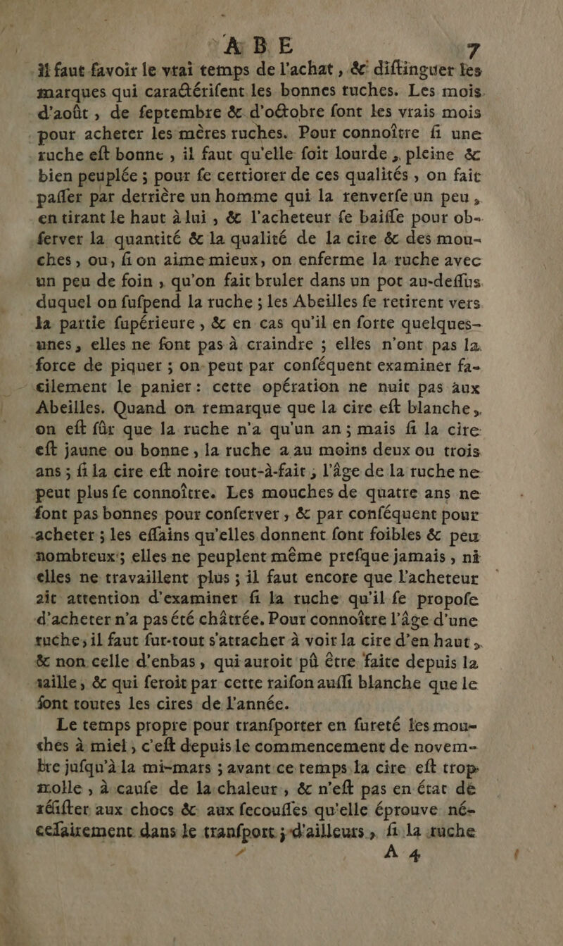 31 faut favoir le vtai temps de l'achat , &amp; diftinguer tes marques qui cara@térifent les bonnes ruches. Les mois. d'août , de feptembre &amp; d’oétobre font les vrais mois pour acheter les mères ruches. Pour connoître fi une ruche eft bonne , il faut qu'elle foit lourde , pleine &amp; bien peuplée ; pour fe certiorer de ces qualités , on fait pafñler par derrière un homme qui la renverfeun peu, en tirant le haut à lui , &amp; l'acheteur fe baifle pour ob- ferver la quantité &amp; la qualité de la cire &amp; des mou- ches , ou, fi on aime mieux, on enferme la ruche avec un peu de foin , qu’on fait bruler dans un pot au-deffus duquel on fufpend la ruche ; les Abeilles fe retirent vers _ la partie fupérieure , &amp; en cas qu'il en forte quelques- unes, elles ne font pas à craindre ; elles n’ont pas la force de piquer ; on-peut par conféquent examiner fa- £ilement le panier: cette opération ne nuit pas aux Abeilles. Quand on remarque que la cire eft blanche, on eft für que la ruche n’a qu'un an ; mais fi la cire eft jaune ou bonne , la ruche a au moins deux ou trois ans ; fi la cire eft noire tout-à-fait, l’âge de la ruche ne peut plus fe connoître. Les mouches de quatre ans ne font pas bonnes pour conferver ; &amp; par conféquent pour -acheter ; les effains qu'elles donnent font foibles &amp; peu nombreux; elles ne peuplent même prefque jamais , ni elles ne travaillent plus ; il faut encore que l'acheteur ait attention d'examiner fi la ruche qu'il fe propofe d'acheter n’a pas été châtrée. Pour connoître l’âge d'une tuche; il faut fur-tout s'attacher à voit la cire d’en haut. &amp; non celle d’enbas , qui auroit pû être faite depuis la taille, &amp; qui feroit par cette raifon aufli blanche que le font toutes les cires de l’année. Le temps propre pour tranfporter en fureté les mou- ches à miel; c'eft depuis le commencement de novem- bre jufqu'à la mi-mars ; avant cetemps.la cire eft trop æolle , à canfe de laichaleur, &amp; n’eft pas en état dé réfter aux chocs &amp; aux fecoufles qu'elle éprouve né- celairement dans Je tranfport ;d'ailleurs, fi la suche ” À 4