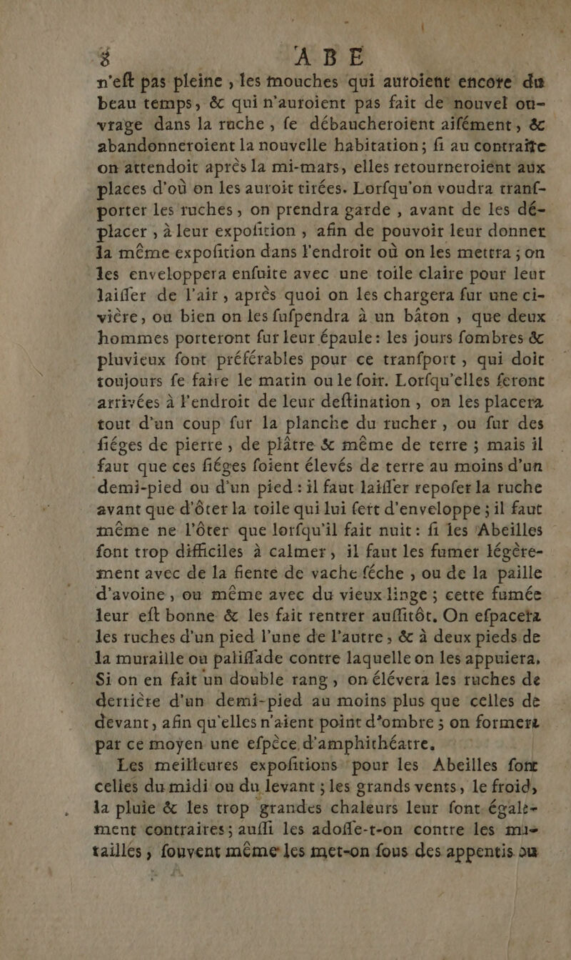 1 | ‘8 ABE n'eft pas pleine , les mouches qui autoient encote du beau témps, &amp; qui n’autoient pas fait de nouvel on- vrage dans la ruche , fe débaucheroient aifément, &amp; abandonneroient la nouvelle habitation; fi au contraite on attendoit après la mi- -MAÏS, elles retourneroient aux places d’où on les auroit tirées. Lorfqu'on voudra tranf- porter Les ruches, on prendra garde , avant de les dé- placer , à leur expofition , afin de pouvoir leur donner la même expofñtion dans l'endroit où on les mettra ; on les enveloppera enfuite avec une toile claire pour leur laifler de l'air, après quoi on les chargera fur une ci- vière, où bien on les fufpendra à un bâton , que deux hommes porteront fur leur épaule: les jours fombres &amp; pluvieux font préférables pour ce tranfport , qui doit toujours fe faire le matin ou le foir. Lorfqu'elles feront arrivées à l'endroit de leur deftination , on les placera tout d’an coup fur la planche du rucher, ou fur des fiéges de pierre, de plâtre &amp; même de terre ; mais il faut que ces fiéges foient élevés de terre au moins d’un demi-pied ou d'un pied : il faut laïffer repofer la ruche avant que d'ôter la toile qui lui fett d'enveloppe ; il faut même ne l’ôter que lorfqu'il fait nuit: fi es Abeïlles font trop difficiles à calmer, il faut les fumer légère- ment avec de la fente de vache féche ; ou de la paille d'avoine , où même avec du vieux linge ; cette fumée leur eft bonne &amp; les fait rentrer aufitôt, On efpacetz les ruches d'un pied l’une de l’autre ; &amp; à deux pieds de la muraille ou paliffade contre laquelle on les appuiera, Si on en fait un double rang, on élévera les ruches de derrière d'un demi-pied au moins plus que celles de devant, afin qu'elles n'aient point d’ombre ; on formerz par ce moyen une efpèce d’amphithéatre. Les meilleures expoñtions ‘pour les Abeilles fort celles du midi ou du levant ; les grands vents, le froid, la pluie &amp; les trop rate chaleurs leur font.égale- ment contraires; aufli les adofle-t-on contre les mu- tailles ; fouvent détié les met-on fous des appentis ou