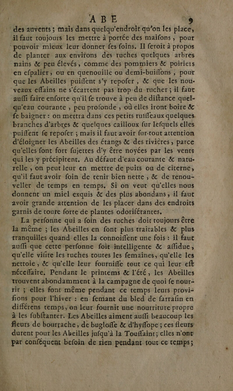 APE äl faut toujours les mettre à portée des maïfons, pour nains &amp;c peu élevés, comme des pommiers &amp; poiriets en efpalier, ou en quenouille ou demi-buiflons , pour que les Abeilles puident s’y repofer , &amp; que les nou- veaux eflains ne s’écartent pas trop du rucher ; il faüt auffi faire enforte qu'il fe trouve à peu de diftance quel- qu'eau courante , peu profonde , où elles iront boire &amp; fe baigner : on mettra dans ces petits rutfleaux quelques. branches d'arbres &amp; quelques cailloux fur lefquels elles puiflent fe repofer ; mais il faut avoir fur-tout attention d'éloigner les Abeilles des étangs &amp; des rivières, parce qu’elles font fort fujettes d'y être noyées par les vents qui les y précipitent. Au défaut d'eau courante &amp; natu- relle ; on peut leur en mettre de puits ou de citerne, qu'il faut avoir foin de tenir bien nette , &amp; de renou- veller de temps en temps. Si on veut qu'elles nous donnent un miel exquis &amp; des plus abondans , il fanc avoir grande attention de les placer dans des endroits garnis de toufe forte de plantes odoriférantes, La perfonne qui 2 foin des ruches doit toujonts être la même ; les Abeilles en font plus traitables &amp; plus tranquilles quand elles la connoiffent une fois : il faut auffi que cette ‘perfonne foit intelligente &amp; aflidue, qu'elle viñte les ruches toutes les femaines, qu’elle les nettoie, &amp; qu’elle leur fournifle tout ce qui leur eft nécefaire, Pendant le printems &amp; l'été, les Abeilles trouvent abondamment à la campagne de quoi fe nour- rit ; elles font même pendant ce temps leurs provi- fions pout l'hiver : en femtant du bled de farrafin en différens temps, on leur fournit une nourriture propre à Les fubftanter. Les Abeilles aiment aufli beaucoup les fleurs de bourrache, de bugloffe &amp; d'hyffope ; ces fleurs durent pour les Abeilles jufqu'à la Touffainr; elles n'ont par conféquent befoin de rien pendant tout ce temps;