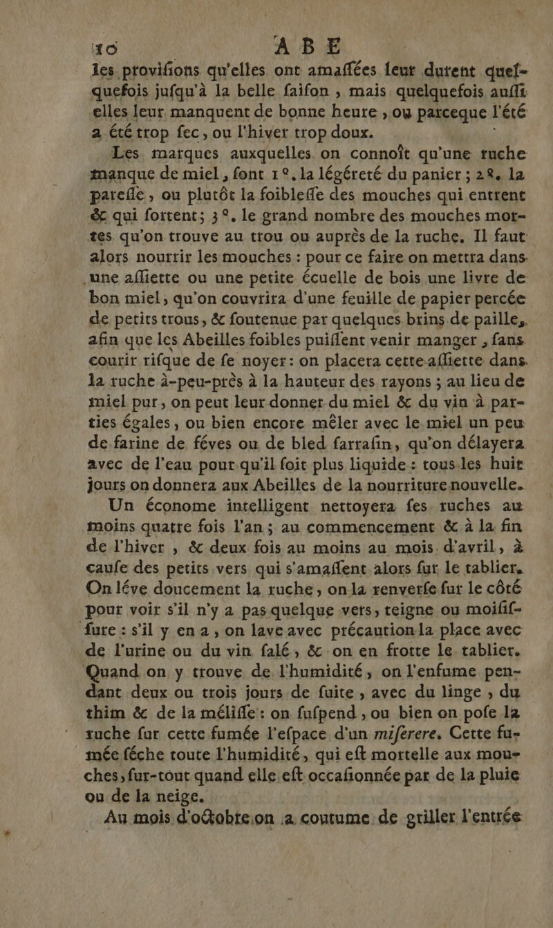 les provifions qu'elles ont amaffées {eut dutent quef- quefois jufqu’à 1a belle faifon , mais quelquefois aufii elles leur manquent de bonne heure ;, où parceque l'été a été trop fec, ou l'hiver trop doux. Les marques auxquelles on connoît qu'une ruche manque de miel , font 1°, la légéreté du panier ; 28. la parefle , ou plutôt la foibleffe des mouches qui entrent &amp; qui fortent; 3°. le grand nombre des mouches mot- tes, qu'on trouve au trou où auprès de la ruche. Il faut alors nourrir les mouches : pour ce faire on mettra dans. .une afliette ou une petite écuelle de bois une livre de bon miel, qu’on couvrira d’une feuille de papier percée de petits trous, &amp; foutenue pat quelques brins de paille, afin que les Abeilles foibles puiflent venir manger , fans courir rifque de fe noyer: on placera cetteafliette dans. la ruche à-peu-près à la hauteur des rayons ; au lieu de miel pur, on peut leur donner du miel &amp; du vin à par- ties égales , ou bien encore mêler avec le miel un peu de farine de féves ou de bled farrafin, qu’on délayera avec de l'eau pour.qu'il foit plus liquide: tous.les huit jours on donnera aux Abeilles de la nourriturenouvelle. Un économe intelligent nettoyera fes. ruches au moins quatre fois l'an; au commencement &amp; à la fin de l'hiver , &amp; deux fois au moins au mois d'avril, à caufe des petits vers qui s'amañent alors fut Le tablier, On léve doucement la ruche, onla renverfe fur le côté pour voir s’il n'y a pas quelque vers, teigne ou moifif- fure: s’il y en 2 , on lave avec précautionla place avec de l'urine ou du vin falé, &amp; on en frotte le tablier. Quand on y trouve de l'humidité, on l'enfume pen- dant deux ou trois jouts de fuite , avec du linge , du thim &amp; de la mélifle : on fufpend , ou bien on pofe 1a tuche fur cette fumée l’efpace d'un miferere. Cette fu- mée féche route l'humidité, qui eft mortelle aux mou- ches, fur-tout quand elle eft occafionnée par de la pluie ou de la neige. Au mois d'o&amp;obte:on :4 coutume de griller l'entrée