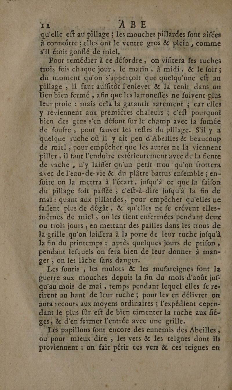 AT TQTRE | qu elle eft au pillage : les mouches pillatdes font aïfées à connoître ; elles ont le ventre gros &amp; Plein , comme s’il éoit gonflé de miel. Pour remédier 2 ce défordre, on vifitera fes ruches trois fois chaque jour, le matin, à midi, &amp; le foir; du moment qu’on s'apperçoit que quelqu'une eft au pillage , il faut auffitôt l'enlever &amp; la tenir dans un lieu bien fermé , afin que les lartonefñles ne fuivent plus leur proie : mais cela la garantit ratément ; car elles y feviennent aux premières chaleurs ; c'eft pourquoi bien des gens s’en défont fur le champ avec la fumée de foufre , pour fauver les reftes du pillage. S'il y 2 quelque ruche où il y ait peu d’Abeilles &amp; beaucoup de miel , pour empêcher que les autres ne la viennent piller , il faut l’enduire extérieurement avec de la fente de vache , n’y laifler qu'un petit trou qu'on frottera avec de l'eau-de-vie &amp; du plâtre battus enfemble ; en- fuite on la mettra à l'écart, jufqu’à ce que la PT du pillage foit pañlée , c’eft-à-dire jufqu'à la fin de mai : quant aux pillardes, pour empêcher qu'elles ne faflent plus de dégât, &amp; qu'elles ne fe crévent elles- mêmes de miel , on les tient enfermées pendant deux ou trois jours , en mettant des pailles dans les trous de la grille qu’on laiffera à la porte de leur ruche jufqu'à la En du printemps : après quelques jours de prifon, pendant lefquels on fera bien de teur donner à man- ger ; on les lâche fans danger. tirent au haut de leur ruche ; pour les en délivrer on auta recours aux moyens ordinaires ; l'expédient cepen- dant le plus fûr eft de bien cimenter la ruche aux fié- ges, &amp; d'en fermer l'entrée avec une grille. ou pour mieux dire , les vers &amp; les teignes dont ils proviennent : on fait périr ces vers &amp; ces teignes en \ \